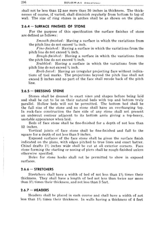296 tlilitl VV 1.1. DH,J..LIU.LJIV
shall not be less than 12 nor more than 30 inches in thickness. The thick-
nesses of course, if varied, shall diminish regularly from bottom to top of
wall. The size of ring stones in arches shall be as shown on the plans.
2.6.4 - SURFACE FINISHES OF STONE
For the purpose of this specification the surface finishes of stone
are defined as follows:
Smooth-finished: Having a surface in which the variations from
the pitch line do not exceed 1/16 inch.
Fine-finished: Having a surface in which the variations from the
pitch line do not exceed 14 inch.
Rough-finish cd: Having a surface in which the variations from
the pitch line do not exceed lh inch.
Scabbled: Having a surface in which the variations from the
pitch line do not exceed }~ inch.
Rock-faced: Having an irregular projecting face without indica-
tions of tool marks. The projections beyond the pitch line shall not
exceed 3 inches and no part of the face shall recede back of the pitch
line.
2.6.5 - DRESSING STONE
Stones shall be dressed to exact sizes and shapes before being laid
and shall be cut to lie on their natural beds with top and bottom truly
parallel. Hollow beds will not be permitted. The bottom bed shall be
the fuJI size of the stone and no stone shall have an overhanging top.
In rock-face construction the face side of any stone shall not present
an undercut contour adjacent to its bottom arris giving a top-heavy,
unstable appearance when laid.
Beds of face stone shall be fine-finished for a depth of not less than
12 inches.
Vertical joints of face stone shall be fine-finished and full to the
square for a depth of not less than 9 inches.
Exposed surfaces of the face stone shall be given the surface finish
indicated on the plans, with edges pitched to true lines and exact batter.
Chisel drafts Ph inches wide shall be cut at all exterior corners. Face
stone forming the starling or nosing of piers shall be rough-finished unless
otherwise specified.
Holes for stone hooks shall not be permitted to show in exposed
surfaces.
2.6.6 - STRETCHERS
Stretchers shall have a width of bed of not less than 11-2 times their
thickness. They shall have a length of bed not less than twice nor more
than 3"Yi times their thickness, and not less than 3 feet.
2.6.7 - HEADERS
Headers shall be placed in each course and shall have a width of not
Jess than 11-2 times their thickness. In walls having a thickness of 4 feet
 