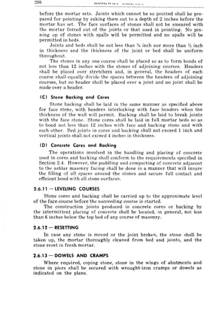 298
before the mortar sets. Joints which cannot be so pointed shall be pre-
pared for pointing by raking them out to a depth of 2 inches before the
mortar has set. The face surfaces of stones shall not be smeared with
the mortar forced out of the joints or that used in pointing. No pin-
ning up of stones with spalls will be permitted and no spalls will be
permitted in beds.
Joints and beds shall be not less than % inch nor more than Y:! inch
in thickness and the thickness of the joint or bed shall be uniform
throughout.
The stones in anyone course shall be placed so as to form bonds of
not less than 12 inches with the stones of adjoining courses. Headers
shall be placed over stretchers and, in general, the headers of each
course shall equally divide the spaces between the headers of adjoining
courses, but no header shall be placed over a joint and no joint shall be
made over a header.
(C I Stone Backing and Cores
Stone backing shall be laid in the Rame manner as specified above
for face stone, with headers interlocking with face headers when the
thickness of the wall will permit. Backing shall be laid to break joints
with the face stone. Stone coreR shall be laid in fu II mortar beds so as
to bond not less than 12 inches with face and backing stone and with
each other. Bed joints in cores and backing shall not exceed 1 inch and
vertical joints shall not exceed 4 inches in thickness.
(D) Concrete Cores and Backing
The operations involved in the handling and placing of concrete
used in cores and backing shall conform to the requirements specified in
Section 2.4. However, the puddling and compacting of concrete adjacent
to the ashlar masonry facing shall be done in a manner that will insure
the filling of all spaces around the stones and secure full contact and
efficient bond with all stone surfaces.
2.6.11 - LEVELING COURSES
Stone cores and backing shall be carried up to the approximate level
of the face course before the succeeding course is started.
The construction joints produced in concrete cores or backing by
the intermittent placing of concrete shall be located, in general, not less
than 6 inches below the top bed of any course of masonry.
2.6.12 - RESETTING
In case any stone is moved or the joint broken, the stone shall be
taken up, the mortar thoroughly cleaned from bed and joints, and the
stone reset in fresh mortar.
2.6.13 - DOWELS AND CRAMPS
Where required, coping stone, stone in the wings of abutments and
stone in piers shall be secured with wrought-iron cramps or dowels as
indicated on the plans.
 
