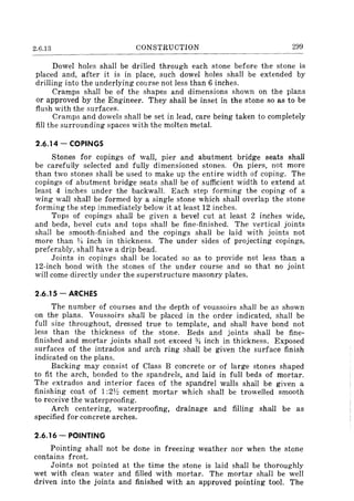 2.6.13 CONSTRUCTION 299
Dowel holes shall be drilled through each stone before the stone is
placed and, after it is in place, such dowel holes shall be extended by
drilling into the underlying course not less than 6 inches.
Cramps shall be of the shapes and dimensions shown on the plans
or approved by the Engineer. They shall be inset in the stone so as to be
flush with the surfaces.
Cramps and dowels shall be set in lead, care being taken to completely
fill the surrounding spaces with the molten metal.
2.6.14 - COPINGS
Stones for copings of wall, pier and abutment bridge seats shall
be carefully selected and fully dimensioned stones. On piers, not more
than two stones shall be used to make up the entire width of coping. The
copings of abutment bridge seats shall be of sufficient width to extend at
least 4 inches under the backwall. Each step forming the coping of a
wing wall shall be formed by a single stone which shall overlap the stone
forming the step immediately below it at least 12 inches.
Tops of copings shall be given a bevel cut at least 2 inches wide,
and beds, bevel cuts and tops shall be fine-finished. The vertical joints
shall be smooth-finished and the copings shall be laid with joints not
more than 1~ inch in thickness. The under sides of projecting copings,
preferablY, shall have a drip bead.
Joints in copings shall be located so as to provide not less than a
12-inch bond with the stones of the under course and so that no joint
will come directly under the superstructure masonry plates.
2.6.15 - ARCHES
The number of courses and the depth of voussoirs shall be as shown
on the plans. Voussoirs shall be placed in the order indicated, shall be
full size throughout, dressed true to template, and shall have bond not
less than the thickness of the stone. Beds and joints shall be fine-
finished and mortar joints shall not exceed % inch in thickness. Exposed
surfaces of the intrados and arch ring shall be given the surface finish
indicated on the plans.
Backing may consist of Class B concrete or of large stones shaped
to fit the arch, bonded to the spandrels, and laid in full beds of mortar.
The extrados and interior faces of the spandrel walls shall be given a
finishing coat of 1:2Y:! cement mortar which shall be trowelled smooth
to receive the waterproofing.
Arch centering, waterproofing, drainage and filling shall be as
specified for concrete arches.
2.6.16 - POINTING
Pointing shall not be done in freezing weather nor when the stone
contains frost.
Joints not pointed at the time the stone is laid shall be thoroughly
wet with clean water and filled with mortar. The mortar shall be well
driven into the joints and finished with an approved pointing tool. The
 