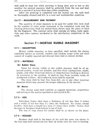 01V
wall shall be kept wet while pointing is being done and in hot or dry
weather the pointed masonry shall be protected from the sun and kept
wet for a period of at least three days after completion.
After the pointing is completed and the mortar set, the wall shall
be thoroughly cleaned and left in a neat and workmanlike condition.
2.6.17 - MEASUREMENT AND PAYMENT
The quantity of stone masonry to be paid for under this item shall
be the number of cubic yards measured in the completed work and the
limiting dimensions shall not exceed those shown upon the plans or fixed
by the Engineer. The contract price shall include all labor, tools, mate-
rials and other expense incidental to the satisfactory completion of the
work.
Section 7-MORTAR RUBBLE MASONRY
2.7.1 - DESCRIPTION
Mortar rubble masonry, as here specified, shall include the classes
commonly known as coun,ed, random and random range work and shall
consist of roughly squared and dressed stone hiid in cement mortar.
2.7.2 - MATERIALS
(A) Rubble Stone
Stone for mortar rubble or dry rubble masonry shall be of ap-
proved quality, sound and durable, and free from segregations, seams,
cracks, and other structural defects or imperfections tending to destroy
its resistance to the weather. It shall be free from rounded, worn, or
weathered surfaces. All weathered stone shall be rejected.
The Rtone Rhall be kept free from dirt, oil, or any other injurious
material which may prevent the proper adhesion of the mortar.
(BI Mortor
The mortar used shall conform as regards materials, proportions
and mixi ng to the mortar specified in Article 2.6.2 (B) .
2.7.3 - SIZE
Individual stones shall have a thickness of not less than 8 inches
and a width of not less than J1~ times the thickness. No stones, except
header,,;, shall have a length less than p~ times their width. Stones shall
decrease in thiekne,,;s from bottom to top of wall.
The size of ring stones f0r arches shall be as shown on the plans.
2.7.4 - HEADERS
Headers shall hold in the heart of the wall the same size shown in
the face and shall extend not less than 12 inches into the core or backing.
 