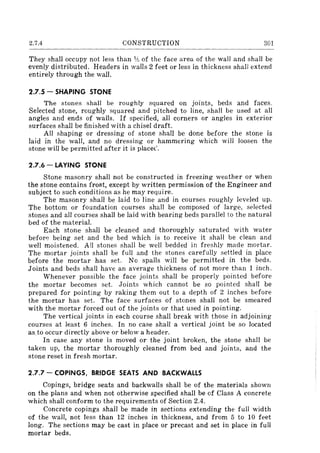 2.7.4 CONSTRUCTION 301
They shall occupy not less than % of the face area of the wall and shall be
evenly distributed. Headers in walls 2 feet or less in thickness shall extend
entirely through the wall.
2.7.5 - SHAPING STONE
The stones shall be roughly squared on joints, beds and faces.
Selected stone, roughly squared and pitched to line, shall be used at all
angles and ends of walls. If specified, all corners or angles in exterior
surfaces shall be finished with a chisel draft.
All shaping or dressing of stone shalJ be done before the stone is
laid in the wall, and no dressing or hammering which will loosen the
stone will be permitted after it is place<.'.
2.7.6 - LAYING STONE
Stone masonry shall not be constructed in freezing weather or when
the stone contains frost, except by written permission of the Engineer and
subject to such conditions as he may require.
The masonry shall be laid to line and in courses roughly leveled up.
The bottom or foundation courses shall be composed of large, selected
stones and all courses shall be laid with bearing beds parallel to the natural
bed of the material.
Each stone shall be cleaned and thoroughly saturated with water
befor~ being set and the bed which is to receive it shall be clean and
well moistened. All stones shall be well bedded in freshly made mortar.
The mortar joints shall be full and the stones carefully settled in place
before the mortar has set. No spalls will be permitted in the beds.
Joints and beds shall have an average thickness of not more than 1 inch.
Whenever possible the face joints shall be properly pointed before
the mortar becomes set. Joints which cannot be so pointed shall be
prepared for pointing by raking them out to a depth of 2 inches before
the mortar has set. The face surfaces of stones shall not be smeared
with the mortar forced out of the joints or that used in pointing.
The vertical joints in each course shall break with those in adjoining
courses at least 6 inches. In no case shall a vertical joint be so located
as to occur directly above or below a header.
In case any stone is moved or the joint broken, the stone shall be
taken up, the mortar thoroughly cleaned from bed and joints, and the
stone reset in fresh mortar.
2.7.7 - COPINGS, BRIDGE SEATS AND BACKWALLS
Copings, bridge seats and backwalls shall be of the materials shown
on the plans and when not otherwise specified shall be of Class A concrete
which shall conform to the requirements of Section 2.4.
Concrete copings shall be made in sections extending the full width
of the wall, not less than 12 inches in thickness, and from 5 to 10 feet
long. The sections may be cast in place or precast and set in place in full
mortar beds.
 