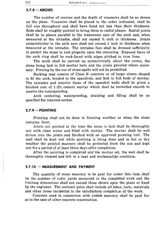 302
2.7.8 - ARCHES
The number of courses and the depth of voussoirs shall be as shown
on the plans. Voussoirs shall be placed in the order indicated, shall be
full size throughout and shall have bond not less than their thickness.
Beds shall be roughly pointed to bring them to radial planes. Radial joints
shall be in planes parallel to the transverse axis of the arch and, when
measured at the intrados, shall not exceed % inch in thickness. Joints
perpendicular to the arch axis shall not exceed 1 inch in thickness when
measured at the intrados. The intrados face shall be dressed sufficiently
to permit the stone to rest properly upon the centering. Exposed faces of
the arch ring shall be rock-faced with edges pitched to true lines.
The work shall be carried up symmetrically about the crown, the
stone being laid in fuIJ mortar beds and the joints grouted where neces-
sary. Pinning by the use of stone spalls will not be permitted.
Backing may consist of Class B concrete or of large stones shaped
to fit the arch, bonded to the spandrels, and laid in full beds of mortar.
The extrados and interior faces of the spandrel walls shall be given a
finished coat of 1 :21h cement mortar which shall be trowelled smooth to
receive the waterproofing.
Arch centering, waterproofing, draining and filling shall be as
specified for concrete arches.
2.7.9 - POINTING
Pointing shall not be done in freezing weather or when the stone
contains frost.
Joints not pointed at the time the stone is laid shall be thoroughly
wet with clean water and filled with mortar. The mortar shall be well
driven into the joints and finished with an approved pointing tool. The
wall shaH be kept wet while pointing is being done and in hot or dry
weather the pointed masonry shall be protected from the sun and kept
wet for a period of at least three days after completion.
After the pointing is completed and the mortar set, the wall shall be
thoroughly cleaned and left in a neat and workmanlike condition.
2.7.10 - MEASUREMENT AND PAYMENT
The quantity of stone masonry to be paid for under this item shall
be the number of cubic yards measured in the completed work and the
Hmiting dimensions shall not exceed those shown upon the plans or fixed
by the engineer. The contract price shall include all labor, tools, materials
and other items incidental to the satisfactory completivn of the work.
Concrete used in connection with rubble masonry shall be paid for
as in the case of other concrete construction.
 