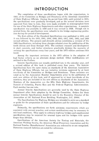 INTRODUCTION
The compilation of these specifications began with the organization, in
1921, of the Committee on Bridges and Structures of the American Association
of State R ighway Officials. During the pel'iod from 1921, until printed in 1931,
the specifications yere gradually developed, and as the several divisions were
approved from time to time, they were made available in mimeographed fOl'm
for use of the State Highway Departments and other organizations. A complete
specification was available in 1926 and it was revised in 1928. Though not in
printed form, the specifications were valuable to the bridge engineering profes-
sion during the period of development.
The first edition of the Standard Specifications was published in 1931, and
it yas followed by the 1935, 19H, 1944, 1949, 1953, 1957, 1961, 1965, and 1969
revised editions. The present and eleventh edition constitutes a revision of the
1969 Specifications, including those changes adopted since the publication of the
tenth edition and those through 1972. The constant research and development
in steel, concrete, and timber structures practically dictates the necessity of
revising the specifications every foul' years, and the 1973 edition continues this
trend.
Among the important revisions in the 1973 edition is the adoption of'
load factor criteria as an alternate design method. Other modifications are
outlined in the Preface.
Interim Specifications are usually published late in the calendar year, and
a revised edition of this book is published every four years. The Interim
Specifications have the same status as standal'ds of the American Association
of State Highway Officials, but are tentative revisions approved by at least
two-thirds of the Committee on Bridges and Structures. These revisions are
voted on by the Association Member Departments prior to the publication of
each new edition of this book, and if approved by at least two-thirds of the
members, they are included in the new edition as standards of the Association.
Members of the Association are the fifty State Highway Departments, the
District of Columbia, Puerto Rico and the Federal Highway Administration.
Each member has one vote.
Annual Interim Specifications are generally used by the State Highway
Department after their adoption by the Bridge Committee. Orders for these
annual Interim Specifications should be sent to the Executive Director of the
Association at 341 National Press Building, Washington, D.C. 20004.
The Specifications for Highway Bridges are intended to serve as a standard
or guide for the preparation of State specifications and for reference by bridge
engineers.
Primarily, the specifications set forth minimum ~'equirements which are
consistent with current pJ'actice, and certain modifications may be necessary to
suit local conditions. They apply to ordinary highway bridges and supplemental
specifications may be required for unusual types and for bridges with spans
longer than 500 feet.
Specifications of the Amel'ican Society for Testing and Materials, the
American Welding Society, the American Wood Preservers Association and the
National Lumber Manufacturers' Association are referred to or are recognized.
Numerous research bulletins aTe noted for references.
xxxii
 