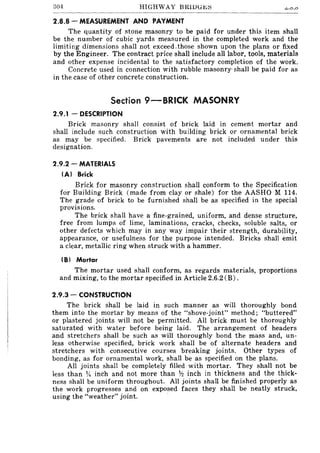 304 HIGHWAY BRlDUJ<.;:::; ~.O.O
2.8.8 - MEASUREMENT AND PAYMENT
The quantity of stone masonry to be paid for under this item shall
be the number of cubic yards measured in the completed work and the
limiting dimensions shall not exceed.those shown upon the plans or fixed
by the Engineer. The contract price shall include all labor, tools, materials
and other expense incidental to the satisfactory completion of the work.
Concrete used in connection with rubble masonry' shall be paid for as
in the case of other concrete construction.
Section 9-BRICK MASONRY
2.9.1 - DESCRIPTION
Brick masonry shall consist of brick laid in cement mortar and
shall include such construction with building brick or ornamental brick
as may be specified. Brick pavements are not included under this
designation.
2.9.2 - MATERIALS
(A) 8rick
Brick for masonry construction shall conform to the Specification
for Building Brick (made from clay or shale) for the AASHO M 114.
The grade of brick to be furnished shaH be as specified in the special
provisions.
The brick shall have a fine-grained, uniform, and dense structure,
free from lumps of lime, laminations, cracks, checks, soluble salts, or
other defects which may in any way impair their strength, durability,
appearance, or usefulness for the purpose intended. Bricks shall emit
a clear, metallic ring when struck with a hammer.
(8) Mortar
The mortar used shall conform, as regards materials, proportions
and mixing, to the mortar specified in Article 2.6.2 (B) .
2.9.3 - CONSTRUCTION
The brick shaH be laid in such manner as will thoroughly bond
them into the mortar by means of the "shove-joint" method; "buttered"
or plastered joints will not be permitted. All brick must be thoroughly
saturated with water before being laid. The arrangement of headers
and stretchers shall be such as will thoroughly bond the mass and, un-
less otherwise specified, brick work shall be of alternate headers and
stretchers with consecutive courses breaking joints. Other types of
bonding, as for ornamental work, shall be as specified on the plans.
All joints shall be completely filled with mortar. They shall not be
less than 14 inch and not more than 1ft inch in thickness and the thick-
ness shall be uniform throughout. All joints shall be finished properly as
the work progresses and on exposed faces they shall be neatly struck,
using the "weather" joint.
 