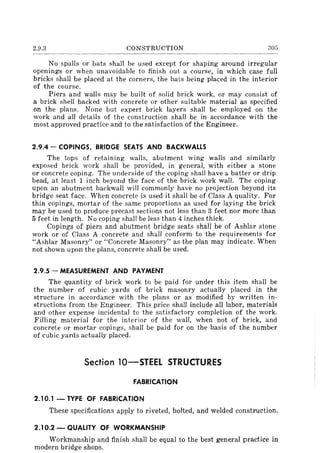 2.9.3 CONSTRUCTION 305
No spalls or bats shall be used except for shaping around irregular
openings or when unavoidable to finish out a course, in which case full
bricks shall be placed at the corners, the bats being placed in the interior
of the course.
Piers and walls may be built of solid brick work, or may consist of
a brick shell backed with concrete or other suitable material as specified
on the plans. None but expert brick layers shall be employed on the
work and all details of the construction shall be in accordance with the
most approved practice and to the satisfaction of the Engineer.
2.9.4 - COPINGS, BRIDGE SEATS AND BACKWALLS
The tops of retaining walls, abutment wing walls and similarly
exposed brick work shall be provided, in general, with either a stone
or concrete coping. The underside of the coping shall have a batter or drip
bead, at least 1 inch beyond the face of the brick work wall. The coping
upon an abutment backwall will commonly have no projection beyond its
bridge seat face. When concrete is used it shall be of Class A quality. For
thin copings, mortar of the same proportions as used for laying the brick
may be used to produce precast sections not less than 3 feet nor more than
5 feet in length. No coping shall be less than 4 inches thick.
Copings of piers and abutment bridge seats shall be of Ashlar stone
work or of Class A concrete and shall conform to the requirements for
"Ashlar Masonry" or "Concrete Masonry" as the plan may indicate. When
not shown upon the plans, concrete shall be used.
2.9.5 - MEASUREMENT AND PAYMENT
The quantity of brick work to be paid for under this item shall be
the number of cubic yards of brick masonry actually placed in the
structure in accordance with the plans or as modified by written in-
structions from the Engineer. This price shall include all labor, materials
and other expense incidental to the satisfactory completion of the work.
Filling material for the interior of the wall, when not of brick, and
concrete or mortar copings, shall be paid for on the basis of the number
of cubic yards actually placed.
Section 10-STEEL STRUCTURES
FABRICATION
2.10.1 - TYPE OF FABRICATION
These specifications apply to riveted, bolted, and welded construction.
2.10.2 - QUALITY OF WORKMANSHIP
Workmanship and finish shall be equal to the best general practice in
modern bridge shops.
 