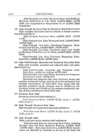 2.10.3 CONSTRUCTION 307
High-Strength Low-Alloy Structural Steel with 50,000 psi
Minimum Yield Point to 4 In. Thick, AASHO M222 (ASTM
A588 with Supplementary Requirement Sl of AASHO M222
mandatory)
(5) High Strength Structural Steel for Riveted or Bolted Construction
High strength structural steel for riveted or bolted construc-
tion shall conform to:
High-Strength Structural Steel, AASHO M187 (ASTM
A 440)
High Strength Low Alloy Structural Steel, AASHO M161
(ASTM A242)
High-Strength Low-Alloy Columbium-Vanadium Steels
of Structural Quality, AASHO M223 (ASTM A572)
High-Strength Low-Alloy Structural Steel with 50,000
psi Minimum Yield Point to 4 In. Thick, AASHO M222 (ASTM
A588)
High-Strength Low Alloy Structural Manganese Vana-
dium Steel, AASHO M188 (ASTM A441)
(6) High-Yield-Strength, Quenched and Tempered Affoy Steel Plate
High yield strength, quenched and tempered alloy steel plate
shall conform to:
High-Yield-Strength, Quenched and Tempered Alloy
Steel Plate, suitable for welding, ASTM A514
High-Strength Alloy Steel Plates, Quenched and Tempered
for pressure vesselR, ASTM A517
Quenched and tempered alloy steel structural shapes and
seamless mechanical tubing, meeting all of the mechanical and
chemical requirements of A514/A517 steel, except that the
specified maximum tensile strength may be 140,000 psi for
structural shapes and 145,000 psi for seamless mechanical tub-
ing, shall be considered as A514/A517 steel.
(7) Structural Rivet Steel
Structural rivet steel shall conform to:
Steel Structural Rivets AASHO M 228, Grade 1 (ASTM
A502, grade 1).
(8) High Strength Structural Rivet Steel
High strength structural rivet steel shall conform to:
Steel Structural Rivets AASHO M 228, Grade 2 (ASTM
A502, grade 2).
(9) High Strength Bolts
Bolts, nuts and circular washers shall conform to:
High Strength Bolts for Structural Steel Joints, including
Suitable Nuts and Plain Hardened Washers, AASHO M164
(ASTM A325). Bolts manufactured to AASHO M164 require-
ments are identified by marking on the top of the head with
 
