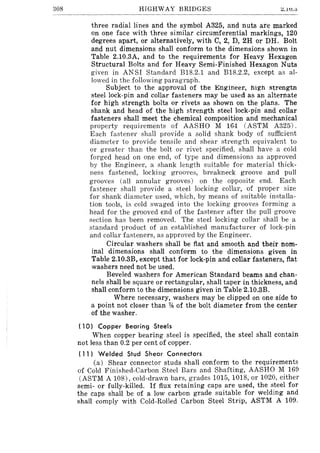 308 HIGHWAY BRIDGES :::.lU.0
three radial lines and the symbol A325, and nuts are marked
on one face with three similar circumferential markings, 120
degrees apart, or alternatively, with C, 2, D, 2H or DH. Bolt
and nut dimensions shall conform to the dimensions shown in
Table 2.10.3A, and to the requirements for Heavy Hexagon
Structural Bolts and for Heavy Semi-Finished Hexagon Nuts
given in ANSI Standard B1S.2.1 and B1S.2.2, except as al-
lowed in the following paragraph.
Subject to the approval of the }<,;ngineer, high strengtn
steel lock-pin and collar fasteners may be used as an alternate
for high strength bolts or rivets as shown on the plans. The
shank and head of the high strength steel lock-pin and collar
fasteners shall meet the chemical composition and mechanical
property requirements of AASHO M 164 (ASTM A325).
Each fastener shall provide a solid shank body of sufficient
diameter to provide tensile and shear strength equivalent to
or greater than the bolt or rivet specified, shall have a cold
forged head on one end, of type and dimensions as approved
by the Engineer, a shank length suitable for material thick-
ness fastened, locking grooves, breakneck groove and pull
grooves (all annular grooves) on the opposite end. Each
fastener shall provide a steel locking collar, of proper size
for shank diameter used, which, by means of suitable installa-
tion tools, is cold swaged into the locking grooves forming a
head for the grooved end of the fastener after the pull groove
section has been removed. The steel locking collar shall be a
standard product of an established manufacturer of lock-pin
and collar fasteners, as approved by the Engineer.
Circular washers shall be flat and smooth and their nom-
inal dimensions shall conform to the dimensions given in
Table 2.10.3B, except that for lock-pin and collar fasteners, flat
washers need not be used.
Beveled washers for American Standard beams and chan-
nels shall be square or rectangular, shall taper in thickness, and
shall conform to the dimensions given in Table 2.10.3B.
Where necessary, washers may be clipped on one side to
a point not closer than % of the bolt diameter from the center
of the washer.
( 10) Copper Bearing Steels
When copper bearing steel is specified, the steel shall contain
not less than 0.2 per cent of copper.
( 11) Welded Stud Shear Connectors
(a) Shear connector studs shall conform to the requirements
of Cold Finished-Carbon Steel Bars and Shafting, AASHO M 169
(ASTM A lOS), cold-drawn bars, grades 1015, lOIS, or 1020, either
semi- or fully-killed. If flux retaining caps are used, the steel for
the caps shall be of a low carbon grade suitable for welding and
shall comply with Cold-Rolled Carbon Steel Strip, ASTM A 109.
 
