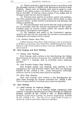 310 £.. • .lV.0
(c) Tensile properties shall be determined in accordance with
the applicable sections of ASTM A 370, Mechanical Testing of Steel
Products. Tensile tests of finished studs shall be made on studs
welded to test plates using a test fixture similar to that shown in
Figure 2.10.23B. If fracture occurs outside of the middle half of
the gage length, the test shall be repeated.
(d) Finished studs shall be of uniform quality and condition,
free from injurious laps, fins, seams, cracks, twists, bends or other
injurious defects. Finish shall be as produced by cold drawing, cold
roIling or machining.
(e) The manufacturer shall certify that the studs as delivered
are in accordance with the material requirements of this section.
Certified copies of in-plant quality control test reports shall be
furnished to the Engineer upon request.
(f) The Engineer may select, at the Contractor's expense,
studs of each type and size used under the contract, as necessary for
checking the requirements of this section.
( 12) Unfilled Tubular Steel Piles
Unfilled Tubular Steel Piles shall conform to the requirements
of Welded and Seamless Steel Pipe Piles ASTM Designation A252,
Grade 2, with Chemical Requirements meeting ASTM Designation
A53, Grade B.
(B) Steel Forgings and Steel Shafting
( 1) Carbon Steel Forgings
Steel forgings shall conform to the Specifications for Carbon
Steel Forgings for General Industrial Use, AASHO M 102 (ASTM
235). Class C 1 forgings shall be furnished unless otherwise
specified.
(2) Cold Finished Carbon Steel Shafting
Cold finished carbon steel shafting shall conform to the
specifications for Cold Finished Carbon Steel Bars and Shafting,
AASHO M 169 (ASTM A 108). Grade Designation 1016-1030,
inclusive, shall be furnished unless otherwise specified.
(3) Alloy Steel Forgings
Alloy steel forgings shall conform to the Specifications for
Alloy Steel Forgings for General Industrial Use, ASTM A 237.
Class A forging shall be furnished unless otherwise specified.
(C) Steel Castings
( 1) Steel Castings for Highway Bridges
Steel castings for use in highway bridge components shall
conform to Standard Specification for Steel Castings for Highway
Bridges, AASHO M 192 (ASTM A 486) or Mild-to-Medium-
Strength Carbon-Steel Castings for General Applications AASHO
M 103 (ASTM A 27). The class 70 or grade 70-36 of steel, re-
spectively, shall be used unless otherwise specified.
 