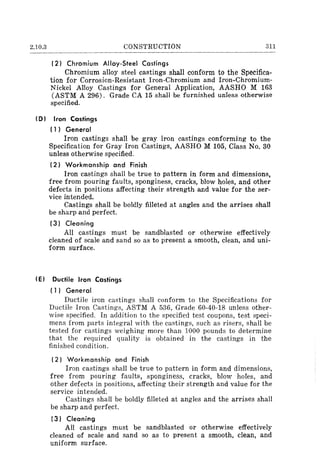 2.10.3 CONSTRUCTION 311
(2) Chromium Alloy-Steel Castings
Chromium alloy steel castings shall conform to the Specifica-
tion for Corrosion-Resistant Iron-Chromium and Iron-Chromium-
Nickel Alloy Castings for General Application, AASHO M 163
(ASTM A 296). Grade CA 15 shall be furnished unless otherwise
specified.
(D I Iron Castings
(1) General
Iron castings shall be gray iron castings conforming to the
Specification for Gray Iron Castings, AASHO M 105, Class No. 30
unless otherwise specified.
(2) Workmanship and Finish
Iron castings shall be true to pattern in form and dimensions,
free from pouring faults, sponginess, cracks, blow holes, and other
defects in positions affecting their strength and value for the ser-
vice intended.
Castings shall be boldly filleted at angles and the arrises shall
be sharp and perfect.
(3) Cleaning
All castings must be sandblasted or otherwise effectively
cleaned of scale and sand so as to present a smooth, clean, and uni-
form surface.
(EI Ductile Iron Castings
(1 J General
Ductile iron castings shall conform to the Specifications for
Ductile Iron Castings, ASTM A 536, Grade 60-40-18 unless other-
wise specified. In addition to the specified test coupons, test speci-
mens from parts integral with the castings, such as risers, shall be
tested for castings weighing more than 1000 pounds to determine
that the required quality is obtained in the castings in the
finished condition.
(2 J Workmanship and Finish
Iron castings shall be true to pattern in form and dimensions,
free from pouring faults, sponginess, cracks, blow holes, and
other defects in positions, affecting their strength and value for the
service intended.
Castings shall be boldly filleted at angles and the arrises shall
be sharp and perfect.
t3 J Cleaning
All castings must be sandblasted or otherwise effectively
cleaned of scale and sand so as to present a smooth, clean, and
uniform surface.
 