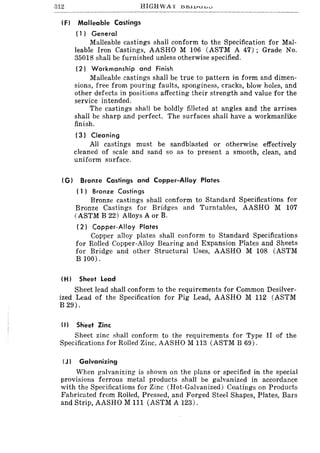312
IF) Malleable Castings
(1) General
Malleable castings shall conform to the Specification for Mal-
leable Iron Castings, AASHO M 106 (ASTM A 47); Grade No.
35018 shall be furnished unless otherwise specified.
(2) Workmanship and Finish
Malleable castings shall be true to pattern in form and dimen-
sions, free from pouring faults, sponginess, cracks, blow holes, and
other defects in positions affecting their strength and value for the
service intended.
The castings shall be boldly filleted at angles and the arrises
shall be sharp and perfect. The surfaces shall have a workmanlike
finish.
(3) Cleaning
All castings must be sandblasted or otherwise effectively
cleaned of scale and sand so as to present a smooth, clean, and
uniform surface.
(G) Bronze Castings and Copper-Alloy Plates
( 1) Bronze Castings
Bronze castings shall conform to Standard Specifications for
Bronze Castings for Bridges and Turntables, AASHO M 107
(ASTM B 22) Alloys A or B.
( 2) Copper-Alloy Plates
Copper alloy plates shall conform to Standard Specifications
for Rolled Copper-Alloy Bearing and Expansion Plates and Sheets
for Bridge and other Structural Uses, AASHO M 108 (ASTM
B 100).
IH) Sheet Lead
Sheet lead shall conform to the requirements for Common Desilver-
ized Lead of the Specification for Pig Lead, AASHO M 112 (ASTM
B 29).
II) Sh'eet Zinc
Sheet zinc shall conform to the requirements for Type II of the
Specifications for Rolled Zinc, AASHO M 113 (ASTM B 69).
IJ) Galvanizing
When galvanizing is shown on the plans or specified in the special
provisions ferrous metal products shall be galvanized in accordance
with the Specifications for Zinc (Hot-Galvanized) Coatings on Products
Fabricated from Rolled, Pressed, and Forged Steel Shapes, Plates, Bars
and Strip, AASHO M 111 (ASTM A 123).
 