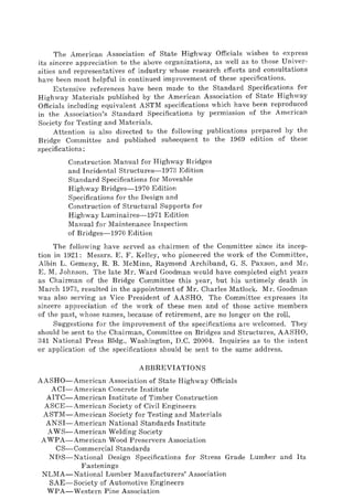 The American Association of State Highway Officials wishes to express
its sincere appreciation to the above organizations, as well as to those Univer-
sities and representatives of industry whose research efforts and consultations
have been most helpful in continued improvement of these specifications.
Extensive references have been made to the Standard Specifications for
Highway Materials published by the American Association of State Highway
Officials including equivalent ASTM specifications which have been reproduced
in the Association's Standard Specifications by permission of the American
Society for Testing and Materials.
Attention is also directed to the following publications prepared by the
Bridge Committee and published subsequent to the 1969 edition of these
specifications:
Construction Manual for Highway Bridges
and Incidental Structures-1973 Edition
Standard Specifications for Moveable
Highway Bridges-1970 Edition
Specifications for the Design and
Construction of Structural Supports for
Highway Luminaires-1971 Edition
Manual for Maintenance Inspection
of Bridges-1970 Edition
The following have served as chairmen of the Committee since its incep-
tion in 1921: Messrs. E. F. Kelley, who pioneered the work of the Committee,
Albin L. Gemeny, R. B. McMinn, Raymond Archiband, G. S. Paxson, and Mr.
E. M. Johnson. The late Mr. Ward Goodman would have completed eight years
as Chairman of the Bridge Committee this year, but his untimely death in
March 1973, resulted in the appointment of Mr. Charles Matlock. Mr. Goodman
was also serving as Vice President of AASHO. The Committee expresses its
sincere appreciation of the work of these men and of those active members
of the past, whose names, because of retirement, are no longer on the roll.
Suggestions for the improvement of the specifications are welcomed. They
should be sent to the Chairman, Committee on Bridges and Structures, AASHO,
341 National Press Bldg., Washington, D.C. 20004. Inquiries as to the intent
or application of the specifications should be sent to the same address.
ABBREVIATIONS
AASHO-American Association of State Highway Officials
ACI-American Concrete Institute
AITC-American Institute of Timber Construction
ASCE-American Society of Civil Engineers
ASTM-American Society for Testing and Materials
ANSI-American National Standards Institute
AWS-American Welding Society
AWPA-American Wood Preservers Association
CS-Commercial Standards
NDS-National Design Specifications for Stress Grade Lumber and Its
Fastenings
NLMA-National Lumber Manufacturers' Association
SAE-Society of Automotive Engineers
WPA-Western Pine Association
 