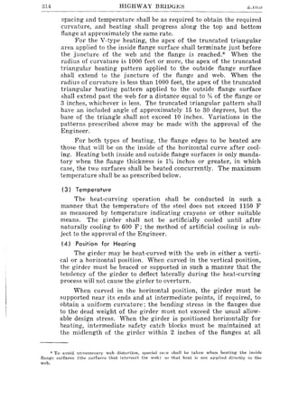 314 HIGHWAY BRIDG~:::; " •.lV.V
spacing and temperature shall be as required to obtain the required
curvature, and heating shall progress along the top and bottom
flange at approximately the same rate.
For the V-type heating, the apex of the truncated triangular
area applied to the inside flange surface shall terminate just before
the juncture of the web and the flange is reached.* When the
radius of curvature is 1000 feet or more, the apex of the truncated
triangular heating pattern applied to the outside flange surface
shall extend to the juncture of the flange and web. When the
radius of curvature is less than 1000 feet, the apex of the truncated
triangular heating pattern applied to the outside flange surface
shall extend past the web for a distance equal to 18 of the flange or
3 inches, whichever is less. The truncated triangular pattern shall
have an included angle of approximately 15 to 30 degrees, but the
base of the triangle shall not exceed 10 inches. Variations in the
patterns prescribed above may be made with the approval of the
Engineer.
For both types of heating, the flange edges to be heated are
those that will be on the inside of the horizontal curve after cool-
ing. Heating both inside and outside flange surfaces is only manda-
tory when the flange thickness is lV-I inches or greater, in which
case, the two surfaces shall be heated concurrently. The maximum
temperature shall be as prescribed below.
(3) Temperature
The heat-curving operation shall be conducted in such a
manner that the temperature of the steel does not exceed 1150 F
as measured by temperature indicating crayons or other suitable
means. The girder shall not be artificially cooled until after
naturally cooling to 600 F; the method of artificial cooling is sub-
ject to the approval of the Engineer.
(4) Position for Heating
The girder may be heat-curved with the web in either a verti-
calor a horizontal position. When curved in the vertical position,
the girder must be braced or supported in such a manner that the
tendency of the girder to deflect laterally during the heat-curving
process will not cause the girder to overturn.
When curved in the horizontal position, the girder must be
supported near its ends and at intermediate points, if required, to
obtain a uniform curvature; the bending stress in the flanges due
to the dead weight of the girder must not exceed the usual allow-
able design stress. When the girder is positioned horizontally for
heating, intermediate safety _catch blocks must be maintained at
the midlength of the girder within 2 inches of the flanges at all
* To avoid UnneC€8Sary web distortion, special care l:lhnll be taken when heating the inside
flange surfaces (the surfaces that intersect the web) so that heat h; not applied directly to the
web.
 