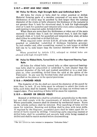 31G HIGHWAY BRIDGES 2.10.7
2.10.7 - RIVET AND BOLT HOLES
(A) Holes for Rivets, High Strength Bolts and Unfinished Bolts ,..
All holes for rivets or bolts shall be either punched or drilled.
Material forming parts of a member composed of not more than five
thicknesses of metal may be punched Y16 inch larger than the nominal
diameter of the rivets or bolts whenever the thickness of the material is
not greater than % inch for structural steel, % inch for high-strength
steel or n inch for quenched and tempered alloy steel, unless subpunching
and reaming is required under Article 2.10.10.
When there are more than five thicknesses or when any of the main
material is thicker than % inch for structural steel, % inch for high-
strength steel, or n inch for quenched and tempered alloy steel, all holes
shall either be subdrilled or drilled fuJI size.
When required under Article 2.10.10, all holes shall be either sub-
punched or subdrilled (subdrilled if thickness limitation governs)
0/16 inch smaller and, after assembling, reamed 1116 inch larger or drilh~d
full size to ¥is inch larger than the nominal diameter of the rivets or
bolts.
When permitted by Article 1.7.5, enlarged or slotted holes are
allowed with high strength bolts.
(8) Holes for Ribbed Bolts, Turned Bolts or other Approved Bearing Type
Bolts
All holes for ribbed bolts, turned bolts or other approved bearing-
type bolts shall be subpunched or subdrilled 0/16 inch smaller than the
nominal diameter of the bolt and reamed assembled or to a steel tem-
plate or, after assembling, drilled from the solid at the option of the
Fabricator. In any case the finished holes shall provide a driving fit as
specified on the plans or in the special provisions.
2.10.8 - PUNCHED HOLES
The diameter of the die shall not exceed the diameter of the punch by
more than 1A6 inch. If any holes must be enlarged to admit the rivets or
bolts, such holes shall be reamed. Holes must be clean cut without torn or
ragged edges. Poor matching of holes will be cause for rejection.
2.10.9 - REAMED OR DRILLED HOLES
Reamed or drilled holes shall be cylindrical, perpendicular to the mem-
ber and shall comply with the requirements of Article 2.10.7 as to size.
Where practicable, reamers shall be directed by mechanical means. Burrs
on the outside surfaces shall be removed. Poor matching of holes will be
cause for rejection. Reaming and drilling shall be done with twist drills.
If required by the Engineer. assembled parts shall be taken apart for re-
moval of burrs caused by drilling. Connecting parts requiring reamed or
drilled holes shall be assembled and securely held while being reamed or
drilled and shall be match marked before disassembling.
• See Art. 2.10.19 for bolts inclUded in designation "Unfinished Bolts."
 