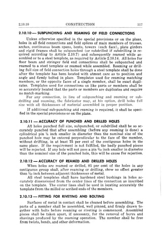 2.10.10 CONSTRUCTION 317
2.10.10- SUBPUNCHING AND REAMING OF FIELD CONNECTIONS
Unless otherwise specified in the special provisions or on the plans,
holes in all field connections and field splices of main members of trusses,
arches, continuous beam spans, bents, towers (each face), plate girders
and rigid frames shall be subpunched (or subdrilled if subdriIling is re-
quired according to Article 2.10.7) and subsequently reamed while as-
sembled or to a steel template, as required by Article 2.10.14. All holes for
floor beam and stringer field end connections shall be subpunched and
reamed to a steel template or reamed while assembled. Reaming or drill-
ing full size of field connection holes through a steel template shall be done
after the template has been located with utmost care as to position and
angle and firmly bolted in place. Templates used for reaming matching
members, or the opposite faces of a single member, shall be exact dupli-
cates. Templates used for connections on like parts or members shall be
so accurately located that the parts or members are duplicates and require
no match-marking.
For any connection, in lieu of subpunching and reaming or sub-
drilling and reaming, the fabricator may, at his option, drill holes full
size with all thicknesses of material assembled in proper position.
If additional sub-punching arid reaming is required, it shall be speci-
fied in the special provisions or on the plans.
2.10.11 - ACCURACY OF PUNCHED AND DRILLED HOLES
All holes punched full size, subpunched, or subdrilled shall be so ac-
curately punched that after assembling (before any reaming is done) a
cylindrical pin Ys inch smaller in diameter than the nominal size of the
punched hole may be entered perpendicular to the face of the member,
without drifting, in at least 75 per cent of the contiguous holes in the
same plane. If the requirement is not fulfilled, the badly punched pieces
will be rejected. If any hole will not pass a pin 'YIo inch smaller in diameter
than the nominal size of the punched hole, this will be cause for rejection.
2.10.12 - ACCURACY OF REAMED AND DRILLED HOLES
When holes are reamed or drilled, 85 per cent of the holes in any
contiguous group shall, after reaming or drilling, show no offset greater
than Y32 inch between adjacent thicknesses of metal.
All steel templates shall have hardened steel bushings in holes ac-
curately dimensioned from the center lines of the connection as inscribed
on the template. The center lines shall be used in locating accurately the
template from the milled or scribed ends of the members.
2.10.13 - FITTING FOR RIVETING AND BOLTING
Surfaces of metal in contact shall be cleaned before assembling. The
parts of a member shall be assembled, well pinned, and firmly drawn to-
gether with bolts before reaming or riveting is commenced. Assembled
pieces shall be taken apart, if necessary, for the removal of burrs and
shavings produced by the reaming operation. The member shall be free
from twists, bends, and other deformation.
 