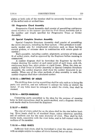 2.10.14 CONSTRUCTION 319
plates at both ends of the member shall be accurately located from one
of the milled ends or scribed lines.
I D) Progressive Chord Assembly
Progressive Chord Assembly shall consist of assembling contiguous
chord members in the manner specified for Full Chord Assembly and in
the number and length specified for Progressive' Truss or Girder
Assembly.
IE) Special Complete Structure Assembly
Special Complete Structure Assembly shall consist of assembling
the entire structure, including the floor system. (This procedure is ordi-
narily needed only for complicated structures such as those having
curved girders, or extreme skew in combination with severe grade or
camber.)
Each assembly, including camber, alignment, accuracy of holes and
fit of milled joints, shall be approved by the Engineer before reaming is
commenced.
A camber diagram shall be furnished the Engineer by the Fab-
ricator showing the camber at each panel point of each truss, arch rib,
continuous beam line, plate girder or rigid frame. When the shop as-
sembly is Full Truss or Girder Assembly or Special Complete Structure
Assembly, the camber diagram shall show the camber measured in as-
sembly. When any of the other methods of shop assembly is used, the
camber diagram shall show calculated camber.
2.10.15 - DRIFTING OF HOLES
The drifting done during assembling shall be only such as to bring the
parts into position, and not sufficient to enlarge the holes or distort the
metal. If any holes must be enlarged to admit the rivets, they shall be
reamed.
2.10.16 - MATCH-MARKING
Conn~cting parts assembled in the shop for the purpose of reaming
holes in field connections shall be match-marked, and a diagram showing
such marks shall be furnished the Engineer.
2.10.17 - RIVETS
The size of rivets called for on the plans shall be the size before heat-
ing. Rivet heads shall be of standard shape, unless otherwise specified,
and of uniform size for the same diameter of rivet. They shall be full,
neatly made, concentric with the rivet holes, and in full contact with the
surfaces of the member.
~.1 0.18 - FIELD RIVETS
Sufficient field rivets shall be furnished to rivet the entire structure
with an ample surplus to replace all rivets burned, lost or cut out.
 