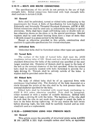 320 "" • .lV . .lOJ
2.10.19 - BOLTS AND BOLTED CONNECTIONS
The specifications of this article do not pertain to the use of high
strength bolts. Bolted connections fabricated with high strength bolts
shall conform to Article 2.10.20.
(AI General
Bolts shall be unfinished, turned or ribbed bolts conforming to the
requirements for Grade A Bolts of Specification for Low-Carbo'1 Steel
Externally and Internally Threaded Standard Fasteners, ASTM A 307.
Bolted connections shall be used only as indicated by the plans or special
provisions. Bolts shall have single self-locking nuts or double nuts un-
less otherwise shown on the plans or in; the special provisions. Beveled
washers shall be used where bearing faces have a slope of more than
1:20 with respect to a plane normal to the bolt axis.
Except as otherwise provided in this article, construction shall
conform to applicable specifications for riveted structures.
(B I Unfinished Bolts
Unfinished bolts shall be furnished unless other types are specified.
(C) Turned Bolts
The surface of the body of turned bolts shall meet the ANSI
roughness rating value of 125. Heads and nuts shall be hexagonal with
standard dimensions for bolts of the nominal size specified or the next
larger nominal size. Diameter of threads shall be equal to the body of
the bolt or the nominal diameter of the bolt specified. Holes for turned
bolts shall be carefully reamed with bolts furnished to provide for a
light driving fit. Threads shall be entirely outside of the holes. A
washer shall be provided under the nut.
(D I Ribbed Baits
The body of ribbed bolts shall be of an approved form with
continuous longitudinal ribs. The diameter of the body measured on a
circle through the points of the ribs shall be %4 inch greater than the
nominal diameter specified for the bolts.
Ribbed bolts shall be furnished with round heads conforming to
ANSI B 18.5 unless otherwifle specified. Nuts flhall be hexagonal,
either recessed or with a washer of suitable thickness. Ribbed bolts
shall make a driving fit with the holes. The hardness of the ribs shall
be such that the ribs do not mash down enough to pemit the bolts to
turn in the holes during tightening. If for any reason the bolt twists
before drawing tight, the hole shall be carefully reamed and an over-
sized bolt used as a replacement.
2.10.20 - CONNECTIONS USING HIGH STRENGTH BOLTS
(A) General
This article covers the assembly of structural joints using AASHO
M 164 (ASTM A 325) high strength carbon steel bolts, or equivalent
 