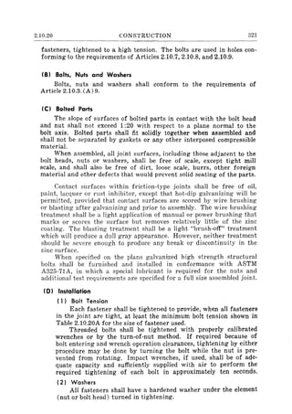 2.10.20 CONSTRUCTION 321
fasteners, tightened to a high tension. The bolts are used in holes con-
forming to the requirements of Articles 2.10.7, 2.10.8, and 2.10.9.
(B) Bolts, Nuts and Washers
Bolts, nuts and washers shall conform to the requirements of
Article 2.10.3. (A) 9.
(C) Bolted Parts
The slope of surfaces of bolted parts in contact with the bolt head
and nut shall not exceed 1:20 with respect to a plane normal to the
bolt axis. Bolted parts shall fit solidly together when assembled and
shall not be separated by gaskets or any other interposed compressible
material.
When assembled, all joint surfaces, including those adjacent to the
bolt heads, nuts or washers, shall be free of scale, except tight mill
scale, and shall also be free of dirt, loose scale, burrs, other foreign
material and other defects that would prevent solid seating of the parts.
Contact surfaces within friction-type joints shall be free of oil,
paint, lacquer or rust inhibitor, except that hot-dip galvanizing will be
permitted, provided that contact surfaces are scored by wire brushing
or blasting after galvanizing and prior to assembly. The wire brushing
treatment shall be a light application of manual or power brushing that
marks or scores the surface but removes relatively little of the zinc
coating. The blasting treatment shall be a light "brush-off" treatment
which will produce a dull gray appearance. However, neither treatment
should be severe enough to produce any break or discontinuity in the
zinc surface.
When specified on the plans galvanized high strength structural
bolts shall be furnished and installed in conformance with ASTM
A325-71A, in which a special lubricant is required for the nuts and
additional test requirements are specified for a full size assembled joint.
(D) Installation
( 1) Bolt Tension
Each fastener shall be tightened to provide, when all fasteners
in the joint are tight, at least the minimum bolt tension shown in
Table 2.10.20A for the size of fastener used.
Threaded bolts shall be tightened with properly calibrated
wrenches or by the turn-of-nut method. If required because of
bolt entering and wrench operation clearances, tightening by either
procedure may be done by turning the bolt while the nut is pre-
vented from rotating. Impact wrenches, if used, shall be of ade-
quate capacity and sufficiently supplied with air to perform the
required tightening of each bolt in approximately ten seconds.
(2) Washers
All fasteners shall have a hardened washer under the element
(nut or bolt head) turned in tightening.
 