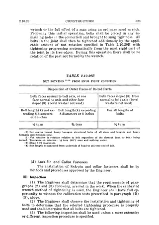 2.10.20 CONSTRUCTION 323
wrench or the full effort of a man using an ordinary spud wrench.
Following this initial operation, bolts shall be placed in any re-
maining holes in the connection and brought to snug tightness. All
bolts in the joint shall then be tightened additionally by the appli-
cable amount of nut rotation specified in Table 2.10.20B with
tightening progressing systematically from the most rigid part of
the joint to its free edges. During this operation there shall be no
rotation of the part not turned by the wrench.
TABLE 2.10.20B
NUT ROTATION (1) (2) FROM SNUG TIGHT CONDITION
Disposition of Outer Faces of Bolted Parts
Both faces normal to bolt axis, or one
face normal to axis and other face
sloped(3) (bevel washer not used)
Both faces sloped (3) from
normal to bolt axis (bevel
washers not used)
Bolt length (4) not ex-
ceeding 8 diameters
or 8 inches
Bolt length (4) exceeding
8 diameters or 8 inches
For all lengths of
bolts
lh turn % turn % turn
(1) For coarse thread heavy hexagon structural bolts of all sizes and lengths and heavy
hexagon semi-finished nuts.
(2) Nut rotation is rotation relative to bolt regardless of the element (nut or bolt) being
turned. Tolerance on rotation: l,i turn (60°) over and nothing under.
(3) Slope 1:20 maximum.
( 4) Bolt length is measured from underside of head to extreme end of bolt.
(5) lock-Pin and Collar Fasteners
The installation of lock-pin and collar fasteners shall be by
methods and procedures approved by the Engineer.
( E) Inspection
(1) The Engineer shall determine that the requirements of para-
graphs (2) and (3) following, are met in the work. When the calibrated
wrench method of tightening is used, the Engineer shall have full op-
portunity to witness the calibration tests prescribed in paragraph (D)
(3), above.
(2) The Engineer shall observe the installation and tightening of
bolts to determine that the selected tightening procedure is properly
used and shall determine that all bolts are tightened.
(3) The following inspection shall be used unless a more extensive
or different inspection procedure is specified.
 