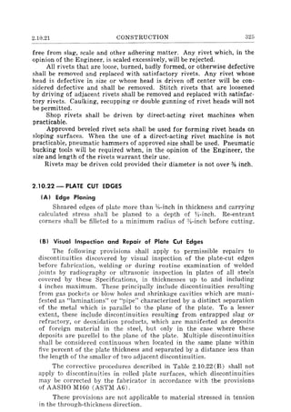 2.10.21 CONSTRUCTION 325
free from slag, scale and other adhering matter. Any rivet which, in the
opinion of the Engineer, is scaled excessively, will be rejected.
All rivets that are loose, burned, badly formed, or otherwise defective
shall be removed and replaced with satisfactory rivets. Any rivet whose
head is defective in size or whose head is driven off center will be con-
sidered defective and shall be removed. Stitch rivets that are loosened
by driving of adjacent rivets shall be removed and replaced with satisfac-
tory rivets. Caulking, recupping or double gunning of rivet heads will not
be permitted.
Shop rivets shall be driven by direct-acting rivet machines when
practicable.
Approved beveled rivet sets shall be used for forming rivet heads on
sloping surfaces. When the use of a direct-acting rivet machine is not
practicable, pneumatic hammers of approved size shall be used. Pneumatic
bucking tools will be required when, in the opinion of the Engineer, the
size and length of the rivets warrant their use.
Rivets may be driven cold provided their diameter is not over % inch.
2.10.22 - PLATE CUT EDGES
(Al Edge Planing
Sheared edges of plate more than %-inch in thickness and carrying
calculated stress shall be planed to a depth of YI-inch. Re-entrant
corners shall be filleted to a minimum radius of :Yl-inch before cutting.
(B l Visual inspection and Repair of Plate Cut Edges
The following provisions shall apply to permissible repairs to
discontinuities discovered by visual inspection of the plate-cut edges
before fabrication, welding or during routine examination of welded
joints by radiography or ultrasonic inspection in plates of all steels
covered by these Specifications, in thicknesses up to and including
4 inches maximum. These principally include discontinuities resulting
from gas pockets or blow holes and shrinkage cavities which are mani-
fested as "laminations" or "pipe" characterized by a distinct separation
of the metal which is parallel to the plane of the plate. To a lesser
extent, these include discontinuities resulting from entrapped slag or
refractory, or deoxidation products, which are manifested as deposits
of foreign material in the steel, but only in the case where these
deposits are parellel to the plane of the plate. Multiple discontinuities
shall be considered continuous when located in the same plane within
five percent of the plate thickness and separated by a distance less than
the length of the smaller of two adjacent discontinuities.
The corrective procedures described in Table 2.10.22 (B) shall not
apply to discontinuities in rolled plate surfaces, which discontinuities
may be corrected by the fabricator in accordance with the provisions
of AASHO M160 (ASTM A6).
These provisions are not applicable to material stressed in tension
in the through-thickness direction.
 
