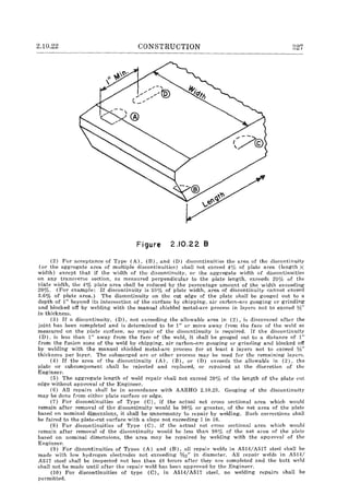 2.10.22 CONSTRUCTION 327
Figure 2.10.22 B
(2) For acceptance of Type (A). (B). and (D) discontinuities the area of the discontinuity
(or the aggregate area of multiple discontinuities) shall not exceed 40/0 of plate area (length X
width) except that if the width of the discontinuity. or the aggregate width of discontinuities
on any transverse section, as measured perpendicular to the plate length, exceeds 200/0 of the
T>late width, the 4% plate area shall be reduced by the percentage amount of the width exceeding
20%. (For example: If discontinuity is 30% of plate width, area of discontinuity cannot exceed
3.6% of plate area.) The discontinuity on the cut edge of the plate shall be gouged out to a
depth of 1" beyond its intersection of the surface by chipping, ail" carbon-arc gouging or grinding
and blocked off by welding with the manual shielded metal-arc process in layers not to excced 1,,;"
in thickness.
(3) If a discontinuity, (D), not exceeding the allowable area in (2), is discovered after the
joint has been completed and is determined to be 1" or more away from the face of the weld as
measured on the plate surface, no repair of the discontinuity is required. If the discontinuity
(D), is less than I" away from the face of the weld, it shall be gouged out to a distance of 1"
from the fusion zone of the weld by chipping, air carbon-arc gouging or grinding and blocked off
by welding with the manual shielded metal-arc process for at least 4 layers not to exceed l;f;"
thickness per layer. The submerged arc or other process may be used for the remaining layers.
(4) If the area of the discontinuity (A). (B), or (D) exceeds the allowable in (2). the
plate or subcomponent shaH be rejected and replaced, or repaired at the discretion of the
Engineer.
(5) The aggregate length of weld repair shall not exceed 20% of the length of the plate cut
edge without approval of the Engineer.
(6) All repairs shall be in accordance with AASHO 2.10.23. Gouging of thc discontinuity
may be done from either plate surface or edge.
(7) For discontinuities of Type (C), if the actual net cross sectional area which would
remain after removal of the discontinuity would be 98% or greater, of the net area of the plate
based on nominal dimensions, it shall be unnecessary to repair by welding. Such corrections shaH
be faired to the plate-cut surface with a slope not exceeding 1 in 10.
(S) For discontinuities of Type (C), if the actual net cross sectional area which would
remain after removal of the discontinuity would be less than 98(;{) of the net area of the plate
based on nominal dimensions, the area may be repaired by welding with the approval of the
Engineer.
(9) For discontinuities of Types (A) and (B), all repair welds in A514/A517 steel shall be
made with low hydrogen electrodes not exceeding %2" in diameter. All repair welds in A514/
A517 steel shall be inspected not less than 48 hours after they are completed and the butt weld
shall not be made until after the repair weld has been approved by the Engineer.
(10) For discontinuities of type (C), in A514/A517 steel, no welding repairs shall be
permitted.
 
