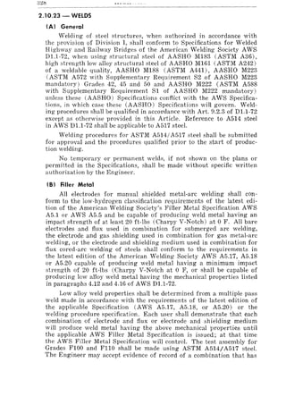 2.10.23 - WelDS
(A) General
Welding of steel structures, when authorized in accordance with
the provision of Division I, shall conform to Specifications for Welded
Highway and Railway Bridges of the American Welding Society AWS
D1.1-72, when using structural steel of AASHO M183 CASTM A36),
high strength low alloy structural steel of AASHO M161 CASTM A242)
of a weldable quality, AASHO M188 CASTM A441) , AASHO M223
CASTM A572 with Supplementary Requirement S2 of AASHO M223
mandatory) Grades 42, 45 and 50 and AASHO M222 CASTM A588
with Supplementary Requirement SI of AASHO M222 mandatory)
unless these (AASHO) Specifications conflict with the AWS Specifica-
tions, in which case these CAASHO) Specifications will govern. Weld-
ing procedures shall be qualified in accordance with Art. 9.2.3 of D1.1-72
except as otherwise provided in this Article. Reference to A514 steel
in AWS D1.1-72 shall be applicable to A517 steel.
Welding procedures for ASTM A514/A517 steel shall be submitted
for approval and the procedures qualified prior to the start of produc-
tion welding.
No temporary or permanent welds, if not shown on the plans or
permitted in the Specifications, shall be made without specific written
authorization by the Engineer.
(8) Filler Metal
All electrodes for manual shielded metal-arc welding shall con-
form to the low-hydrogen classification requirements of the latest edi-
tion of the American Welding Society's Filler Metal Specification AWS
A5.1 or AWS A5.5 and be capable of producing weld metal having an
impact strength of at least 20 ft-Ibs (Charpy V-Notch) at 0 F. All bare
electrodes and flux used in combination for submerged arc welding,
the electrode and gas shielding used in combination for gas metal-arc
welding, or the electrode and shielding medium used in combination for
flux cored-arc welding of steels shall conform to the requirements in
the latest edition of the American Welding Society AWS A5.17, A5.18
or A5.20 capable of producing weld metal having a minimum impact
strength of 20 ft-Ibs (Charpy V-Notch at 0 F, or shall be capable of
producing low alloy weld metal having the mechanical properties listed
in paragraphs 4.12 and 4.16 of AWS D1.1-72.
Low alloy weld properties shall be determined from a multiple pass
weld made in accordance with the requirements of the latest edition of
the applicable Specification (AWS A5.17, A5.18, or A5.20) or the
welding procedure specification. Each user shall demonstrate that each
combination of electrode and flux or electrode and shielding medium
will produce weld metal having the above mechanical properties until
the applicable AWS Filler Metal Specification is issued; at that time
the AWS Filler Metal Specification will control. The test assembly for
Grades FI00 and FIlO shall be made using ASTM A514/A517 steel.
The Engineer may accept evidence of record of a combination that has
 