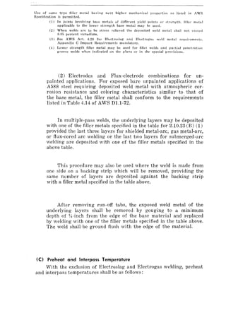 Usc of 8arne type filler metal having next higher mechanical propertie::> a::> listed in AWS
Specification is permitted.
(1) In joints involving base metals of different yield points OJ' strength, filler rnptal
applicable to the lower strength base metal may be used.
(2) When welds are to be stress relieved the deposited weld metal shall not exceed
0.05 percent vanadium.
(3) See AWS Art. 4.20 for Electroslag and Electrogas weld metal requirements,
Appendix C Impact Requirements mandatory.
(4) Lower strength finer metal may be used for fillet welds and partial penetration
groove welds when indicated on the plans or in the special provisions.
(2) Electrodes and Flux-electrode combinations for un-
painted applications. For exposed bare unpainted applications of
A588 steel requiring deposited weld metal with atmospheric cor-
rosion resistance and coloring characteristics similar to that of
the base metal, the filler metal shall conform to the requirements
listed in Table 4.14 of AWS D1.1-72.
In multiple-pass welds, the underlying layers may be deposited
with one of the filler metals specified in the table for 2.10.23 (B) (1)
provided the last three layers for shielded metal-arc, gas metal-arc,
or flux-cored arc welding or the last two layers for submerged-arc
welding are deposited with one of the filler metals specified in the
above table.
This procedure may also be used where the weld is made from
one side on a backing strip which will be removed, providing the
same number of layers are deposited against the backing strip
with a filler metal specified in the table above.
After removing run-off tabs, the exposed weld metal of the
underlying layers shall be removed by gouging to a minimum
depth of VI-inch from the edge of the base material and replaced
by welding with one of the filler metals specified in the table above.
The weld shall be ground flush with the edge of the material.
(C) Preheat and Interpass Temperature
With the exclusion of Electroslag and Electrogas welding, preheat
and interpass temperatures shall be as follows:
 