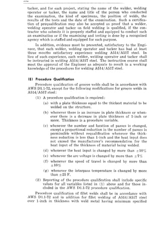 tacker, and for each project, stating the name of the welder, welding
operator or tacker, the name and title of the person who conducted
the examination, the kind of specimens, the position of welds, the
results of the tests and the date of the examination. Such a certifica-
tion of prequalification may also be accepted as proof that a welder,
welding operator and tacker on field welding is qualified, if the con-
tractor who submits it is properly staffed and equipped to conduct such
an examination or if the examining and testing is done by a recognized
agency which is staffed and equipped for such purpose.
In addition, evidence must be presented, satisfactory to the Engi-
neer, that each welder, welding operator and tacker has had at least
three months satisfactory experience welding A5I4/A5I7 steel. In
lieu of such experience, each welder, welding operator and tacker shall
be instructed in welding A5I4/A5I7 steel. The instruction course shall
meet the approval of the Engineer as adequate to result in a working
knowledge of the procedures for welding A514/A517 steel.
(E) Procedure Qualification
Procedure qualification of groove welds shall be in accordance with
AWS Dl.I-72, except for the following modifications for groove welds in
A514/A517 steel:
(1) A procedure qualification is required:
(a) with a plate thickness equal to the thickest material to be
welded on the structure.
(b) whenever there is an increase in plate thickness or when-
ever there is a decrease in plate thickness of I-inch or
more. Thickness is a procedure variable.
(c) whenever the number and location of passes is changed,
except a proportional reduction in the number of passes is
permissible without requalification whenever the thick-
ness reduction is less than I-inch and the heat input does
not exceed the manufacturer's recommendation for the
heat input of the thickness of material being welded.
(d) whenever the heat input is changed by more than ±10%
(e) whenever the arc voltage is changed by more than ±7%
(f) whenever the speed of travel is changed by more than
±10%
(g) whenever the interpass temperature is changed by more
than ±25 F.
(2) Reporting of the procedure qualification shall include specific
values for all variables listed in (1) above and for those in-
cluded in the AWS Dl.l-72 procedure qualification.
Procedure qualification of fillet welds shall be in accordance with
AWS Dl.l-72 and in addition for fillet welding of A5I4/A517 steel
over I-inch in thickness with weld metal having minimum specified
 