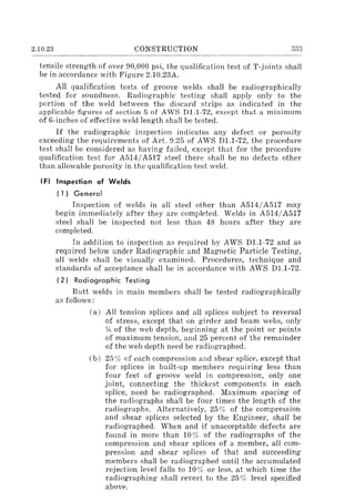 2.10.23 CONSTRUCTION 333
tensile strength of over 90,000 psi, the qualification test of T-Joints shall
be in accordance with Figure 2.10.23A.
All qualification tests of groove welds shall be radiographically
tested for soundness. Radiographic testing shall apply only to the
portion of the weld between the discard strips as indicated in the
applicable figures of section 5 of AWS D1.1-72, except that a minimum
of 6-inches of effective weld length shall be tested.
If the radiographic inspection indicates any defect or porosity
exceeding the requirements of Art. 9.25 of AWS D1.1-72, the procedure
test shall be considered as having failed, except that for the procedure
qualification test for A514/A517 steel there shall be no defects other
than allowable porosity in the qualification test weld.
IF) Inspection of Welds
(1) General
Inspection of welds in all steel other than A514/A517 may
begin immediately after they are completed. Welds in A514/A517
steel shall be inspected not less than 48 hours after they are
completed.
In addition to inspection as required by AWS Dl.l-72 and as
required below under Radiographic and Magnetic Particle Testing,
all welds shall be visually examined. Procedures, technique and
standards of acceptance shall be in accordance with AWS Dl.l-72.
(2) Radiographic Testing
Butt welds in main members shall be tested radiographically
as follows:
(a) All tension splices and all splices subject to reversal
of stress, except that on girder and beam webs, only
y,; of the web depth, beginning at the point or points
of maximum tension, and 25 percent of the remainder
of the web depth need be radiographed.
(b) 25 % of each compression and shear splice, except that
for splices in built-up members requiring less than
four feet of groove weld in compression, only one
joint, connecting the thickest components in each
splice, need be radiographed. Maximum spacing of
the radiographs shall be four times the length of the
radiographs. Alternatively, 25 % of the compression
and shear splices selected by the Engineer, shall be
radiographed. When and if unacceptable defects are
found in more than 10% of the radiographs of the
compression and shear splices of a member, all com-
pression and shear splices of that and succeeding
members shall be radiographed until the accumulated
rejection level falls to 10% or less, at which time the
radiographing shall revert to the 25 % level specified
above.
 