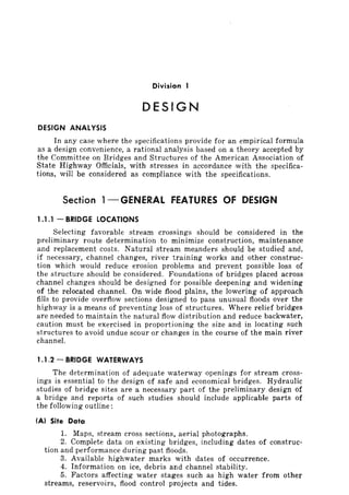 Divi.sion I
DESIGN
DESIGN ANALYSIS
In any case where the specifications provide for an empirical formula
as a design convenience, a rational analysis based on a theory accepted by
the Committee on Bridges and Structures of the American Association of
State Highway Officials, with stresses in accordance with the specifica-
tions, will be considered as compliance with the specifications.
Section l-GENERAL fEATURES Of DESIGN
1.1.1 - BRIDGE LOCATIONS
Selecting favorable stream crossings should be considered in the
preliminary route determination to minimize construction, maintenance
and replacement costs. Natural stream meanders should be studied and,
if necessary, channel changes, river training works and other construc-
tion which would reduce erosion problems and prevent possible loss of
the structure should be considered. Foundations of bridges placed across
channel changes should be designed for possible deepening and widening
of the relocated channel. On wide flood plains, the lowering of approach
fills to provide overflow sections designed to pass unusual floods over the
highway is a means of preventing loss of structures. Where relief bridges
are needed to maintain the natural flow distribution and reduce backwater,
caution must be exercised in proportioning the size and in locating such
structures to avoid undue scour or changes in the course of the main river
channel.
1.1.2 - BRIDGE WATERWAYS
The determination of adequate waterway openings for stream cross-
ings is essential to the design of safe and economical bridges. Hydraulic
studies of bridge sites are a necessary part of the preliminary design of
a bridge and reports of such studies should include applicable parts of
the following outline:
(A) Site Data
1. Maps, stream cross sections, aerial photographs.
2. Complete data on existing bridges, including dates of construc-
tion and performance during past floods.
3. Available highwater marks with dates of occurrence.
4. Information on ice, debris and channel stability.
5. Factors affecting water stages such as high water from other
streams, reservoirs, flood control projects and tides.
 
