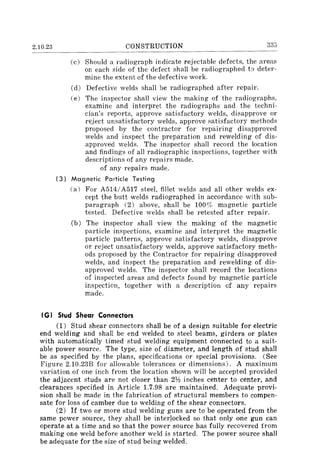2.10.23 CONSTRUCTION 335
(c) Should a radiograph indicate rejectable defects, the areas
on each side of the defect shall be radiographed to deter-
mine the extent of the defective work.
(d) Defective welds shall be radiographed after repair.
(e) The inspector shall view the making of the radiographs,
examine and interpret the radiographs and the techni-
cian's reports, approve satisfactory welds, disapprove or
reject unsatisfactory welds, approve satisfactory methods
proposed by the contractor for repairing disapproved
welds and inspect the preparation and rewelding of dis-
approved welds. The inspector shall record the location
and findings of all radiographic inspections, together with
descriptions of any repairs made.
of any repairs made.
(3) Magnetic Particle Testing
(a) For A514/A517 steel, fillet welds and all other welds ex-
cept the butt welds radiographed in accordance with sub-
paragraph (2) above, shall be 100% magnetic particle
tested. Defective welds shall be retested after repair.
(b) The inspector shall view the making of the magnetic
particle inspections, examine and interpret the magnetic
particle patterns, approve satisfactory welds, disapprove
or reject unsatisfactory welds, approve satisfactory meth-
ods proposed by the Contractor for repairing disapproved
welds, and inspect the preparation and rewelding of dis-
approved welds. The inspector shall record the locations
of inspected areas and defects found by magnetic particle
inspection, together with a description of any repairs
made.
(G) Stud Shear Connectors
(1) Stud shear connectors shall be of a design suitable for electric
end welding and shall be end welded to steel beams, girders or plates
with automatically timed stud welding equipment connected to a suit-
able power source. The type, size of diameter, and length of stud shall
be as specified by the plans, specifications or special provisions. (See
Figure 2.10.23B for allowable tolerances or dimensions). A maximum
variation of one inch from the location shown will be accepted provided
the adjacent studs are not closer than 2112 inches center to center, and
clearances specified in Article 1.7.98 are maintained. Adequate provi-
sion shall be made in the fabrication of structural members to compen-
sate for loss of camber due to welding of the shear connectors.
(2) If two or more stud welding guns are to be operated from the
same power source, they shall be interlocked so that only one gun can
operate at a time and so that the power source has fully recovered from
making one weld before another weld is started. The power source shall
be adequate for the size of stud being welded.
 