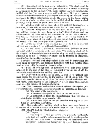 00U
(3) Studs shall not be painted or galvanized. The studs shall be
free from excessive rust, scale, rust pits and oil at the time of welding
as determined by the Engineer. The beam surface to which the studs are
welded shall be free from excessive mill scale, rust, dirt, paint, grease
or any other material which might impair the quality of the weld. When
necessary to obtain satisfactory welds, the areas on the beam, girder
or plate to which the studs are to be welded shall be wire-brushed,
peened, prick-punched or ground free of scale or rust.
(4) Welding shall not be done when the ambient temperature is
below OF, or when the surface is wet or exposed to rain or snow.
(5) When the temperature of the base metal is below OF, preheat-
ing will be required in accordance with AWS Specifications and two
studs in each 100 studs welded shall be bent 45° in addition to the first
two bent as specified in paragraph (G) (13). Preheating must be to
70F and temperature of the preheated base metal shall be maintained
between 32F and 70F during the welding operation.
(6) While in operation the welding gun shall be held in position
without movement until the weld metal has solidified.
(7) An arc shield (ferrule) of heat-resistant ceramic or other
material shall be furnished with each stud. The material shall not be
detrimental to the welds or cause excessive slag and shall have sufficient
strength so as not to crumble or break due to thermal or structural
shock before the weld is completed.
Ferrules furnished with shop welded studs shall be removed in the
shop prior to delivery, and ferrules furnished with field welded studs
shall be removed before placing concrete slabs.
(8) Flux for welding shall be furnished with each stud, either
attached to the end of the stud or combined with the arc shield for
automatic application in the welding operation.
(9) Only qualified studs shall be used. A stud to be qualified shall
have passed the tests prescribed in Paragraph (12) of this article. The
arc shield used in production shall be the same as used in the qualifica-
tion tests. Qualification of the studs, prior to use under the contract,
shall be at the expense of the manufacturer.
(10) The Contractor shall submit to the Engineer for approval, be-
fore installation, information on the studs to be furnished as follows:
(a) The name of the manufacturer.
(b) A detailed description of the stud and arc shield.
(c) A certification from the manufacturer that the stud is
qualified as specified in paragraph (12).
(d) A notarized copy of the qualification test report as cer-
tified by the testing laboratory.
(11) The studs, after welding, shall be free from any defect or
substance which would interfere with their function as shear connectors.
(12) Stud Weldability Qualification Procedure
(a) Purpose
The purpose of this procedure is to prescribe weldability
tests that will qualify a shear connector stud for welding under
shop or field conditions. The tests may be performed by a
university, independent laboratory or other testing agency
 