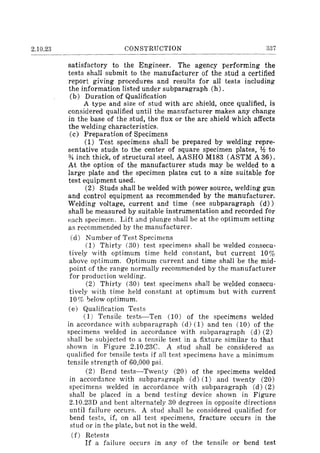 2.10.23 CONSTRUCTION 337
satisfactory to the Engineer. The agency performing the
tests shall submit to the manufacturer of the stud a certified
report giving procedures and results for all tests including
the information listed under subparagraph (h).
(b) Duration of Qualification
A type and size of stud with arc shield, once qualified, is
considered qualified until the manufacturer makes any change
in the base of the stud, the flux or the arc shield which affects
the welding characteristics.
(c) Preparation of Specimens
(1) Test specimens shall be prepared by welding repre-
sentative studs to the center of square specimen plates, ¥.! to
% inch thick, of structural steel, AASHO M183 (ASTM A 36).
At the option of the manufacturer studs may be welded to a
large plate and the specimen plates cut to a size suitable for
test equipment used.
(2) Studs shall be welded with power source, welding gun
and control equipment as recommended by the manufacturer.
Welding voltage, current and time (see subparagraph (d»
shall be measured by suitable instrumentation and recorded for
each specimen. Lift and plunge shall be at the optimum setting
as recommended by the manufacturer.
Cd) Number of Test Specimens
(1) Thirty (30) test specimens shall be welded consecu-
tively with optimum time held constant, but current 10%
above optimum. Optimum current and time shall be the mid-
point of the range normally recommended by the manufacturer
for production welding.
(2) Thirty (30) test specimens shall be welded consecu-
tively with time held constant at optimum but with current
10% telow optimum.
(e) Qualification Tests
(1) Tensile tests-Ten (10) of the specimens welded
in accordance with subparagraph (d) (1) and ten (10) of the
specimens welded in accordance with subparagraph (d) (2)
shall be subjected to a tensile test in a fixture similar to that
shown in Figure 2.10.23C. A stud shall be considered as
qualified for tensile tests if all test specimens have a minimum
tensile strength of 60,000 psi.
(2) Bend tests-Twenty (20) of the specimens welded
in accordance with subparagraph (d) (1) and twenty (20)
specimens welded in accordance with subparagraph (d) (2)
shall be placed in a bend testing device shown in Figure
2.10.23D and bent alternately 30 degrees in opposite directions
until failure occurs. A stud shall be considered qualified for
bend tests, if, on all test specimens, fracture occurs in the
stud or in the plate, but not in the weld.
ef) Retests
If a failure occurs in any of the tensile or bend test
 