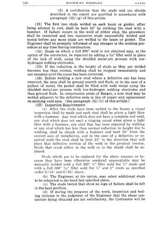 840 tlHjtlWAl l:5~llJlj~;:;
(3) A certification that the studs and arc shields
described in the report are qualified in accordance with
paragraph (12) (g) of this article.
(13) The first two studs welded on each beam or girder, after
being allowed to cool, shall be bent 450
by striking the stud with a
hammer. If failure occurs in the weld of either stud, the procedure
shall be corrected and two successive studs successfully welded and
tested before any more studs are welded to the beam or girder. The
Engineer shall be promptly informed of any changes in the welding pro-
cedure at any time during construction.
(14) Studs on which a full 3600
weld is not obtained may, at the
option of the contractor, be repaired by adding a o/J.6" fillet weld in place
of the lack of weld, using the shielded metal-arc process with low-
hydrogen welding electrodes.
(15) If the reduction in the height of studs as they are welded
becomes less than normal, welding shall be stopped immediately and
not resumed until the cause has been corrected.
(16) Before welding a new stud where a defective one has been
removed, the area shall be ground smooth and flush, or in the case of a
pullout of metal, the pocket shall be filled with weld metal using the
shielded metal-arc process with low-hydrogen welding electrodes and
then ground flush. In compression areas of flanges, a new stud may be
welded adjacent to the defective area in lieu of repair and replacement
on existing weld area. (See paragraph (G) (1) of this article.)
(17) Inspection Requirements
. (a) After the studs have been welded to the beams a visual
inspection shall be made and each stud shall be given a light blow
with a hammer. Any stud which does not have a complete end weld,
any stud which does not emit a ringing sound when given a light
blow with a hammer, any stud that has been repaired by welding
or any stud which has less than normal reduction in height due to
welding, shall be struck with a hammer and bent 150
from the
correct axis of installation, and in the case of a defective or re-
paired weld the stud shall be bent 150
in the direction that will
place that defective portion of the weld in the greatest tension.
Studs that crack either in the weld or in the shank shall be re-
placed.
Studs which are to be replaced for the above reasons or be-
cause they have been otherwise rendered unacceptable may be
manually welded with a full 3600
W' fillet weld for :yt" studs and
with a full 3600
t'1t;" fillet weld for %" and I" studs as specified
under G(14) and G (16) above.
(b) The Engineer, at his option, may select additional studs
to be subjected to the bend test specified above.
(c) The studs tested that show no sign of failure shall be left
in the bent position.
(d) If during the progress of the work, inspection and test-
ing indicate in the judgment of the Engineer that the shear con-
nectors being obtamed are not satisfactory, the Contractor will be
 