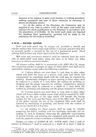 2.10.23 CONSTRUCTION 341
required at his expense to make such changes in welding procedure,
welding equipment and type of shear connector as necessary .to
secure satisfactory results.
(e) At the option of the Engineer, the Contractor may be
required at any time to submit studs of the types used under the
contract for check qualification by the Engineer in accordance with
the procedures of 2.10.23G. In the event such studs are required
for checking their qualification, payment will be made to the
contractor for the studs so furnished.
2.10.24 - OXYGEN CUTTING
Steel and weld metal may be oxygen cut, provided a smooth and
regular surface free from cracks and notches is secured, and provided that
an accurate profile is secured by the use of a mechanical guide. Hand
cutting shall be done only where approved by the Engineer.
Mill scale and extraneous material shall be removed from the torch
side of A514/A517 steel plates along the lines to be flame cut, when
necessary to obviate excessive notches.
All oxygen cutting shall be in accordance with AWS D1.1-72, except
that occasional notches or gouge8 in edges of A514/A517 steel shall not be
repaired by welding except under the following conditions:
(a) Cutting defects not more than %; inch deep in plate edges
which will form the faces of a groove weld joint and which will
subsequently be completely fused with the weld may be repaired by
welding. Nonmetallic stringers or pipes opening to these edges shall
be removed to a depth of ~~ inch below the surface by grinding or
chipping and the gouge repaired by welding. Laminations opening
to these edges shall be removed to a depth of Y: inch below the
surface by grinding and chipping and the gouge repaired by welding.
(b) Cutting defects not more than :YIn inch deep in plate edges
which will form a fillet-welded corner joint shall be repaired by weld-
ing only on the part of the edge which will become the faying
surface for the joint and the fusion zone of the fillet weld. The part
of the defect outside the toe of the completed fillet weld shall be
removed by machining or grinding, and faired with the surface of
the cut on a bevel of 1 to 6 or less.
(c) All welding for these repairs shall be made by suitably
preparing the defect, welding with low hydrogen electrodes not ex-
ceeding %~ inch in diameter, observing the applicable requirements
of Article 2.10.23, ,md grinding the completed weld smooth and flush
with the adjacent surface to produce a workmanlike finish.
Oxygen cut edges of AASHO M 187 (ASTM A440) steel lj~ inch or
greater in thickness oK· shall be removed to a depth of at least 1!; inch by
• AASHO M 161 (ASTM A242) steel not approved for welded construction requires this
treatment of oxygen cut edges in all thicknesses and with bend tests. as applicable, conforming
to AASHO :M 161 (ASTM A242) for the thickness of material under consideration.
 
