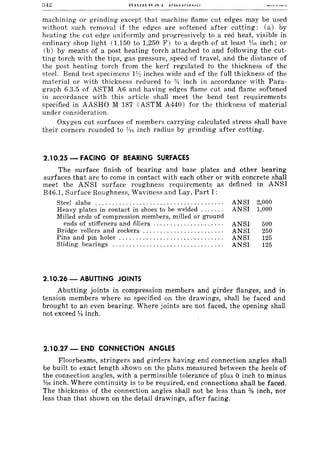 machining or grinding except that machine flame cut edges may be used
without such removal if the edges are softened after cutting: (a) by
heating the cut edge uniformly and progressively to a red heat, visible in
ordinary shop light (1,150 to 1,250 F) to a depth of at least JAn inch; or
(b) by means of a post heating torch attached to and following the cut-
ting torch with the tips, gas pressure, speed of travel, and the distance of
the post heating torch from the kerf regulated to the thickness of the
steel. Bend test specimens 1y~ inches wide and of the full thickness of the
material or with thickness reduced to :)4 inch in accordance with Para-
graph 6.3.5 of ASTM A6 and having edges flame cut and flame softened
in accordance with this article shall meet the bend test requirements
specified in AASHO M 187 (ASTM A440) for the thickness of material
under consideration.
Oxygen cut surfaces of members carrying calculated stress shall have
their corners rounded to lAo inch radius by grinding after cutting.
2.10.25 - FACING OF 8'EARING SURFACES
The surface finish of bearing and base plates and other bearing
surfaces that are to come in contact with each other or with concrete shall
meet the ANSI surface roughness requirements as defined in ANSI
B46.1, Surface Roughness, Waviness and Lay, Part I:
Steel slabs ..................................... . ANSI 2,000
Heavy plates in contact in shoes to be welded ...... . ANSI 1,000
Milled ends of compression members, milled or ground
ends of stiffeners and fillers ................ , ... . ANSI 500
Bridge rollers and rockers ....................... . ANSI 250
Pins and pin holes .......................... , ... . ANSI 125
Sliding bearings ., .............................. . ANSI 125
2.10.26 - ABUTTING JOINTS
Abutting joints in compression members and girder flanges, and in
tension members where so specified on the drawings, shall be faced and
brought to an even bearing. Where joints are not faced, the opening shall
not exceed ¥! inch.
2.10.27 - END CONNECTION ANGLES
Floorbeams, stringers and girders having end connection angles shall
be built to exact length shown on the plans measured between the heels of
the connection angles, with a permissible tolerance of plus 0 inch to minus
n6 inch. Where continuity is to be required, end connections shall be faced.
The thickness of the connection angles shall not be less than % inch, nor
less than that shown on the detail drawings, after facing.
 