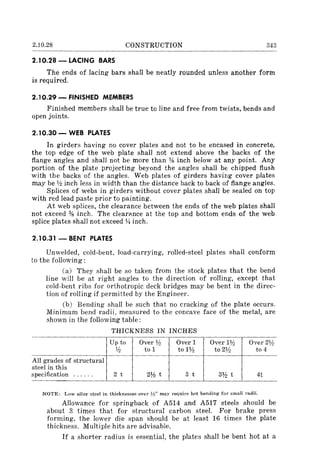 2.10.28 CONSTRUCTION 343
2.10.28 - LACING BARS
The ends of lacing bars shall be neatly rounded unless another form
is required.
2.10.29 - FINISHED MEMBERS
Finished members shall be true to line and free from twists, bends and
open joints.
2.10.30 - WEB PLATES
In girders having no cover plates and not to be encased in concrete,
the top edge of the web plate shall not extend above the backs of the
flange angles and shall not be more than 1,1; inch below at any point. Any
portion of the plate projecting beyond the angles shall be chipped flush
with the backs of the angles. Web plates of girders having cover plates
may be % inch less in width than the distance back to back of flange angles.
Splices of webs in girders without cover plates shall be sealed on top
with red lead paste prior to painting.
At web splices, the clearance between the ends of the web plates shall
not exceed % inch. The cleanmce at the top and bottom ends of the web
splice plates shaIl not exceed l;! inch.
2.10.31-BENT PLATES
Unwelded, cold-bent, load-carrying, rolled-steel plates shall conform
to the following:
(a) They shall be so taken from the stock plates that the bend
line will be at right angles to the direction of rolling, except that
cold-bent ribs for orthotropic deck bridges may be bent in the direc-
tion of rolling if permitted by the Engineer.
(b) Bending shall be such that no cracking of the plate occurs.
Minimum bend radii, measured to the concave face of the metal, are
shown in the following table:
THICKNESS IN INCHES
Up to Over % Over 1 Over 1% Over 2%
% to 1 to1% to 2Y:z to 4
All grades of structural
steel in this
specification ...... 2 t 2% t 3 t 3% t 4t
NOTE: Low alloy steel in thicknesses over V:/' may require hot bending for small radii.
Allowance for springback of A514 and A517 steels should be
about 3 times that for structural carbon steel. For brake press
forming, the lower die span should be at least 16 times the plate
thickness. Multiple hits are advisable.
If a shorter radius is essential, the plates shall be bent hot at a
 