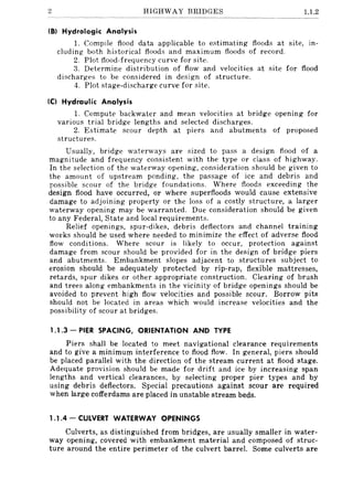 2 HIGHWAY BRIDGES 1.1.2
(8) Hydrologic Analysis
1. Compile flood data applicable to estimating floods at site, in-
cluding both historical floods and maximum floods of record.
2. Plot flood-frequency curve for site.
3. Determine distribution of flow and velocities at site for flood
discharges to be considered in design of structure.
4. Plot stage-discharge curve for site.
IC} Hydraulic Analysis
1. Compute backwater and mean velocities at bridge opening for
various trial bridge lengths and selected discharges.
2. Estimate scour depth at piers and abutments of proposed
structures.
Usually, bridge waterways are sized to pass a design flood of a
magnitude and frequency consistent with the type or class of highway.
In the selection of the waterway opening, consideration should be given to
the amount of upstream ponding. the passage of ice and debris and
possible scour of the bridge foundations. Where floods exceeding the
design flood have occurred, or where superfloods would cause extensive
damage to adjoining property or the loss of a costly structure, a larger
waterway opening may be warranted. Due consideration should be given
to any Federal, State and local requirements.
Relief openings, spur-dikes, debris deflectors and channel training
works should be used where needed to minimize the effect of adverse flood
flow conditions. Where scour is likely to occur, protection against
damage from scour should be provided for in the design of bridge piers
and abutments. Embankment slopes adjacent to structures subject to
erosion should be adequately protected by rip-rap, flexible mattresses,
retards, spur dikes or other appropriate construction. Clearing of brush
and trees along embankments in the vicinity of bridge openings should be
avoided to prevent high flow velocities and possible scour. Borrow pits
should not be located in areas which would increase velocities and the
possibility of scour at bridges.
1.1.3 - PIER SPACING, ORIENTAnON AND TYPE
Piers shall be located to meet navigational clearance requirements
and to give a minimum interference to flood flow. In general, piers should
be placed parallel with the direction of the stream current at flood stage.
Adequate provision should be made for drift and ice by increasing span
lengths and vertical clearances, by selecting proper pier types and by
using debris deflectors. Special precautions against scour are required
when large cofferdams are placed in unstable stream beds.
1.1.4 - CULVERT WATERWAY OPENINGS
Culverts, as distinguished from bridges, are usually smaller in water-
way opening, covered with embankment material and composed of struc-
ture around the entire perimeter of the culvert barrel. Some culverts are
 
