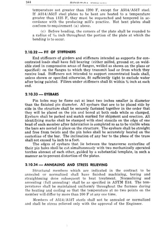 344
temperature not greater than 1200 F, except for A514/A517 steel.
If A514/A517 steel plates to be bent are heated to a temperature
greater than 1125 F, they must be requenched and tempered in ac-
cordance with the producing mill's practice. Hot bent plates shall
conform to requirement (a) above.
(c) Before bending, the corners of the plate shall be rounded to
a radius of 1!J(i inch throughout the portion of the plate at which the
bending is to occur.
2.10.32 - FIT OF STIFFENERS
End stiffeners of girders and stiffeners intended as supports for con-
centrated loads shall have full bearing (either milled, ground or, on weld-
able steel in compression areas of flanges, welded as shown on the plans or
specified) on the flanges to which they transmit load or from which they
receive load. Stiffeners not intended to support concentrated loads shall,
unless shown or specified otherwise, fit sufficiently tight to exclude water
after being painted. Fillers under stiffeners shall fit within Y4 inch at each
end.
2.10.33 - EYEBARS
Pin holes may be flame cut at least two inches smaller in diameter
than the finished pin diameter. All eyebars that are to be placed side by
side in the structure shall be securely fastened together in the order that
they will be placed on the pin and bored at both ends while so clamped.
Eyebars shall be packed and match marked for shipment and erection. All
identifying marks shall be stamped with steel stencils on the edge of one
head of each member after fabrication is completed so as to be visible when
the bars are nested in place on the structure. The eyebars shall be straight
and free from twists and the pin holes shall be accurately located on the
centerline of the bar. The inclination of any bar to the plane of the truss
shall not exceed %6 inch to a foot.
The edges of eyebars that lie between the transverse centerline of
their pin holes shall be cut simultaneously with two mechanically operated
torches abreast of each other, guided by a substantial template, in such a
manner as to prevent distortion of the plates.
2.10.34 - ANNEALING AND STRESS RELIEVING
Structural members which are indicated in the contract to be
annealed or normalized shall have finished machining, boring and
straightening done subsequent to heat treatment. Normalizing and
annealing (full annealing) shall be as specified in ASTM E44. The tem-
peratures shall be maintained uniformly throughout the furnace 'during
the heating and cooling so that the temperature at no two points on the
member will differ by more than 100 F at anyone time.
Members of A514/A517 steels shall not be annealed or normalized
and shall be stress relieved only with the approval of the Engineer.
 