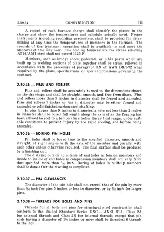 2.10.34 CONSTRUCTION 345
A record of each furnace charge shall identify the pieces in the
charge and show the temperatures and schedule actually used. Proper
instruments including recording pyrometers, shall be provided for deter-
mining at any time the temperatures of members in the furnace. The
records of the treatment operation shall be available to and meet the
approval of the Engineer. The holding temperature for stress relieving
A514/A517 steel shall not exceed 1125 F.
Members, such as bridge shoes, pedestals, or other parts which are
built up by welding sections of plate together shall be stress relieved in
accordance with the procedure of paragraph 3.9 of AWS Dl.I-72 when
required by the plans, specifications or special provisions governing the
contract.
2.10.35 - PINS AND ROLLERS
Pins and rollers shall be accurately turned to the dimensions shown
on the drawings and shall be straight, smooth, and free from flaws. Pins
and rollers more than 9 inches in diameter shall be forged and annealed.
Pin8 and rollers 9 inches or less in diameter may be either forged and
annealed or cold-finished carbon-steel shafting.
In pins larger than 9 inches in diameter, a hole not less than 2 inches
in diameter shall be bored full length along the axis after the forging has
been allowed to cool to a temperature below the critical range, under suit-
<Jble conditions to prevent injury by too rapid cooling, and before being
annealed.
2.10.36 - BORING PIN HOLES
Pin holes shall be bored true to the specified diameter, smooth and
straight, at right angles with the axis of the member and parallel with
each other unless otherwise required. The final surface shall be produced
by a finishing cut.
The distance outside to outside of end holes in tension members and
inside to inside of end holes in compression members shall not vary from
that specified more than Va2 inch. Boring of holes in built-up members
shall be done after the riveting is completed.
2.10.37 - PIN CLEARANCES
The diameter of the pin hole shalI not exceed that of the pin by more
than no inch for pins 5 inches or less in diameter, or by Va2 inch for larger
pins.
2.10.38 - THREADS FOR BOLTS AND PINS
Threads for all bolts and pins for structural steel construction shall
conform to the Unified Standard Series UNC - ANSI Bl.I, Class 2A
for external threads and Class 2B for internal threads, except that pin
ends having a diameter of 1% inches or more shall be threaded 6 threads
to the inch.
 