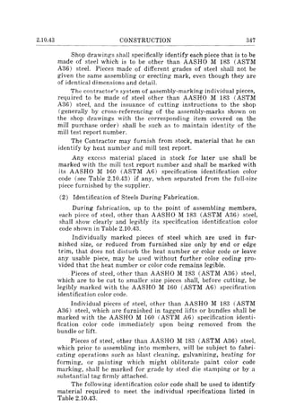 2.10.43 CONSTRUCTION 347
Shop drawings shall specifically identify each piece that is to be
made of steel which is to be other than AASHO M 183 (ASTM
A36) steel. Pieces made of different grades of steel shall not be
given the same assembling or erecting mark, even though they are
of identical dimensions and detail.
The contractor's system of assembly-marking individual pieces,
requ ired to be made of steel other than AASHO M 183 (ASTM
A36) steel, and the issuance of cutting instructions to the shop
(generally by cross-referencing of the assembly-marks shown on
the shop drawings with the corresponding item covered on the
mill purchase order) shall be such as to maintain identity of the
mill test report number.
The Contractor may furnish from stock, material that he can
identify by heat number and mill test report.
Any excess material placed in stock for later use shall be
marked with the mill test report number and shall be marked with
its AASHO M 160 (ASTM A6) specification identification color
code (see Table 2.10.43) if any, when separated from the full-size
piece furnished by the supplier.
(2) Identification of Steels During Fabrication.
During fabrication, up to the point of assembling members,
each piece of steel, other than AASHO M 183 (ASTM A36) steel,
shall show clearly and legibly its specification identification color
code shown in Table 2.10.43.
Individually marked pieces of steel which are used in fur-
nished size, or reduced from furnished size only by end or edge
trim, that does not disturb the heat number or color code or leave
any usable piece, may be used without further color coding pro-
vided that the heat number or color code remains legible.
Pieces of steel, other than AASHO M 183 (ASTM A36) steel,
which are to be cut to smaller size pieces shall, before cutting, be
legibly marked with the AASHO M 160 (ASTM A6) specification
identification color code.
Individual pieces of steel, other than AASHO M 183 (ASTM
A36) steel, which are furnished in tagged lifts or bundles shall be
marked with the AASHO M 160 (ASTM A6) specification identi-
fication color code immediately upon being removed from the
bundle or lift.
Pieces of steel, other than AASHO M 183 (ASTM A36) steel,
which prior to assembling into members, will be subject to fabri-
cating operations such as blast cleaning, galvanizing, heating for
forming, or painting which might obliterate paint color code
marking, shall be marked for grade by steel die stamping or by a
substantial tag firmly attached.
The following identification color code shall be used to identify
material required to meet the individual specifications listed in
Table 2.10.43.
 