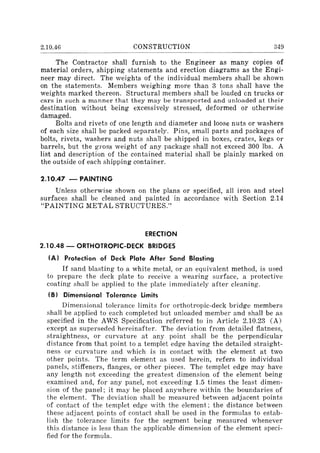 2.10.46 CONSTRUCTION 349
The Contractor shall furnish to the Engineer as many copies of
material orders, shipping statements and erection diagrams as the Engi-
neer may direct. The weights of the individual members shall be shown
on the statements. Members weighing more than 3 tons shall have the
weights marked thereon. Structural members shall be loaded en trucks or
cars in such a manner that they may be transported and unloaded at their
destination without being excessively stressed, deformed or otherwise
damaged.
Bolts and rivets of one length and diameter and loose nuts or washers
of each size shall be packed separately. Pins, small parts and packages of
bolts, rivets, washers and nuts shall be shipped in boxes, crates, kegs or
barrels, but the gross weight of any package shall not exceed 300 Ibs. A
list and description of the contained material shall be plainly marked on
the outside of each shipping container.
2.10.47 - PAINTING
Unless otherwise shown on the plans or specified, all iron and steel
surfaces shall be cleaned and painted in accordance with Section 2.14
"PAINTING METAL STRUCTURES."
ERECTION
2.10.48 - ORTHOTROPIC-DECK BRIDGES
(A) Protection of Deck Plate After Sand Blasting
If sand blasting to a white metal, or an equivalent method, is used
to prepare the deck plate to receive a wearing surface, a protective
coating shall be applied to the plate immediately after cleaning.
(B) Dimensional Tolerance limits
Dimensional tolerance limits for orthotropic-deck bridge members
shall be applied to each completed but unloaded member and shall be as
specified in the AWS Specification referred to in Article 2.10.23 (A)
except as superseded hereinafter. The deviation from detailed flatness,
straightness, or curvature at any point shall be the perpendicular
distance from that point to a templet edge having the detailed straight-
ness or curvature and which is in contact with the element at two
other points. The term element as used herein, refers to individual
panels, stiffeners, flanges, or other pieces. The templet edge may have
any length not exceeding the greatest dimension of the element being
examined and, for any panel, not exceeding 1.5 times the least dimen-
sion of the panel; it may be placed anywhere within the boundaries of
the element. The deviation shall be measured between adjacent points
of contact of the templet edge with the element; the distance between
these adjacent points of contact shall be used in the formulas to estab-
lish the tolerance limits for the segment being measured whenever
this distance is less than the applicable dimension of the element speci-
fied for the formula.
 