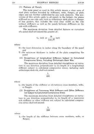 350 HIGHWAY BRIDGES 2.10.48
( 1) Flatness of Panels
The term panel as used in this article means a clear area of
steel plate surface bounded by stiffeners, webs, flanges, or plate
edges and not further subdivided by any such elements. The pro-
visions of this article apply to all panels in the bridge; for plates
stiffened on one side only such as orthotropic deck plates or flanges
of box girders, this includes the total clear width on the side
without stiffeners as well as the panels between stiffeners on the
side with stiffeners.
The maximum deviation from detailed flatness or curvature
of a panel shall not exceed the greater of:
D
}1(; inch or inch
144y1T
where
D = the least dimension in inches along the boundary of the panel
and
T=the minimum thickness in inches of the plate comprising the
panel
(2) Straightness of longitudinal Stiffeners Subject to Calculated
Compressive Stress, Including Orthotropic-Deck Ribs
The maximum deviation from detailed straightness or curva-
ture in any direction perpendicular to its length of a longitudinal
stiffener subject to calculated compressive stress, including each
orthotropic-deck rib, shall not exceed:
where
L
480
L = the length of the stiffener or rib between cross members, webs,
or flanges.
(3) Straightnes~ of Transverse Web Stiffeners and Other Stiffeners
not Subject to Calculated Compressive Stress
The maximum deviation from detailed straightness or curva-
ture in any direction perpendicular to its length of a transverse
web stiffener or other stiffener not subject to calculated compres-
sive stress shall not exceed:
where
L
240
L= the length of the stiffener between cross members, webs, or
flanges.
 