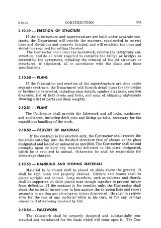 2.10.49 CONSTRUCTION 351
2.10.49 - ERECTION OF STRUCTURE
If the substructure and superstructure are built under separate con-
tracts, the Department will provide the masonry, constructed to correct
lines and elevations and properly finished, and will establish the lines and
elevations required for setting the steel.
The Contractor shall erect the metalwork, remove the temporary con-
struction, and do all work required to complete the bridge or bridges as
covered by the agreement, including the removal of the old structure or
structures, if stipulated, all in accordance with the plans and these
specifications.
2.10.50 - PLANS
If the fabrication and erection of the superstructure are done under
separate contracts, the Department will furnish detail plans for the bridge
or bridges to be erected, including shop details, camber diagrams, erection
diagrams, list of field rivets and bolts, and copy of shipping statements
showing a list of parts and their weights.
2.10.51 - PLANT
The Contractor shall provide the falsework and all tools, machinery
and appliances, including drift pins and fitting-up bolts, necessary for the
expeditious handling of the work.
2.10.52 - DELIVERY OF MATERIALS
If the contract is for erection only, the Contractor shall receive the
materials entering into the finished structure free of charge at the place
designated and loaded or unloaded as specified. The Contractor shall unload
promptly upon delivery any material delivered to the place designated,
which he is required to unload. Otherwise, he shall be responsible for
demurrage charges.
2.10.53 - HANDLING AND STORING MATERIALS
Material to be stored shall be placed on skids above the ground. It
shall be kept clean and properly drained. Girders and beams shall be
placed upright and shored. Long members, such as columns and chords,
shall be supported on skids placed near enough together to prevent injury
from deflection. If the contract is for erection only, the Contractor shall
check the material turned over to him against the shipping lists and report
promptly in writing any shortage or injury discovered. He shall be respon-
sible for the loss of any material while in his care, or for any damage
caused to it after being received by him.
2.10.54 - FALSEWORK
The falsework shall be properly designed and substantially con-
structed and maintained for the loads which will come upon it. The Con-
 
