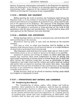352 HIGHWAY BRIDGI£S ki •.lU.U'±
tractor, if required, shall prepare and submit to the Engineer for approval,
plans for falsework or for changes in an existing structure necessary for
maintaining traffic. Approval of the contractor's plans shall not be con-
sidered as relieving the Contractor of any responsibility.
2.10.55 - METHODS AND EQUIPMENT
Before starting the work of erection, the Contractor shall inform the
Engineer fully as to the method of erection he proposes to follow, and the
amount and character of equipment he proposes to use, which shall be sub-
ject to the approval of the Engineer. The approval of the Engineer shall
not be considered as relieving the Contractor of the responsibility for the
safety of his method or equipment or from carrying out the work in full
accordance with the plans and specifications. No work shall be done until
such approval by the Engineer has been obtained.
2.10.56 - BEARINGS AND ANCHORAGES
Bridge bearings shall be set level, in exact position, and must have full
and even bearing on the masonry.
Elastomeric bearing pads, if used, shall set directly on the concrete
masonry.
Cast iron or steel, or rolled steel bearings shall be bedded un the
masonry with alternate layers of red lead and canvas, or a single thickness
of sheet lead or preformed fabric bearing pad.
The Contractor shall drill holes for anchor bolts and set them in port-
land cement grout, or pre-set them as shown on the plans or as specified.
Location of anchors and setting of rockers or rollers shall take into
account any variation from mean temperature at time of setting and
anticipated lengthening of bottom chord or bottom flange due to dead load
after setting, the intention being that, as near as practicable, at mean
temperature and under dead load the rockers and rollers shall set vertical
and anchor bolts at expansion bearings will center their slots. Care shall
be taken that full and free movement of the superstructure at the movable
bearings is not restricted by improper setting or adjustment of bearings
or anchor bolt and nuts.
Bridge bearings shall not be placed on masonry bearing areas which
are irregular or improperly formed.
2.10.57 - STRAIGHTENING BENT MATERIAL AND CAMBERING
(Al Straightening Bent Material
The straightening of plates, angles, other shapes and built-up
members, when permitted by the Engineer, shall be done by methods
that will not produce fracture or other injury. Distorted members shall
be straightened by mechanical means or, if approved by the Engineer,
by the careful planned and supervised application of a limited amount
of localized heat, except that heat straightening of A514/A517 steel
members shall be done only under rigidly controlled procedures, each
 