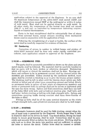 2.10.57 CONSTRUCTION 353
application subject to the approval of the Engineer. In no case shall
the maximum temperature of the A514/A517 steel exceed 1125F, nor
shall the temperature exceed 950F at the weld metal or within 6 inches
of weld metaL Heat shall not be applied directly on weld metal. In
all other steels, the temperature of the heated area shall not exceed
1200 F (a dull red) as controlled by temperature indicating crayons,
liquids Or bimetal thermometers.
Parts to be heat straightened shall be substantially free of stress
and from external forces, except stresses resulting from mechanical
means used in conjunction with the application of heat.
Following the straightening of a bend or buckle, the surface of the
metal shall be carefully inspected for evidence of fracture.
(B) Cambering
Correction of errors in camber in welded beams and girders of
A514/A517 material shall be done only under rigidly controlled pro-
cedures, each application subject to approval of the Engineer.
2.10.58 - ASSEMBLING STEEL
The parts shall be accurately assembled as shown on the plans and any
match-marks shall be followed. The material shall be carefully handled so
that no parts will be bent, broken or otherwise damaged. Hammering
which will injure or distort the members shall not be done. Bearing sur-
faces and surfaces to be in permanent contact shall be cleaned before the
members are assembled. Unless erected by the cantilever method, truss
spans shall be erected on blocking so as to give the trusses proper camber.
The blocking shall be left in place until the tension chord splices are fully
riveted or bolted and all other truss connections pinned and bolted. Rivets
or permanent bolts in splices of butt joints of compression members and
rivets or permanent bolts in railings shall not be driven or tightened until
the span has been swung. Splices and field connections shall have one half
of the holes filled with bolts and cylindrical erection pins (half bolts and
half pins) before riveting or bolting with high-strength bolts. Splices and
connections carrying traffic during erection shall have three-fourths of
the holes so filled.
Fitting-up bolts shall be of the same nominal diameter as the rivets
or high-strength bolts, and cylindrical erection pins shall be Y32 inch larger.
2.10.59 - RIVETING
Pneumatic hammers shall be used for field riveting, except when the
use of hand tools is permitted by the Engineer. Rivets larger than % inch
in diameter shall not be driven by hand. Cup-faced dollies, fitting the head
closely to insure good bearing, shall be used. Connections shall be accu-
rately and securely fitted up before the rivets are driven. Drifting shall be
only such as to draw the parts into position and not sufficient to enlarge
the holes or distort the metal. Unfair holes shall be reamed or drilled.
 