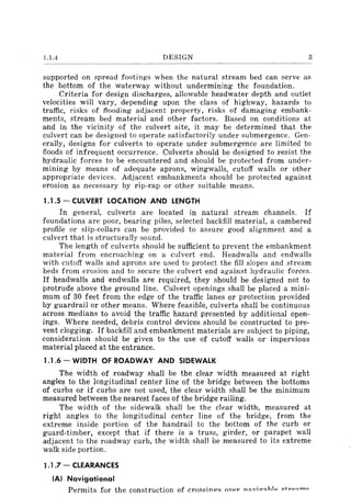 1.1.4 DESIGN 3
supported on spread footings when the natural stream bed can serve as
the bottom of the waterway without undermining the foundation.
Criteria for design discharges, allowable headwater depth and outlet
velocities will vary, depending upon the class of highway, hazards to
traffic, risks of flooding adjacent property, risks of damaging embank-
ments, stream bed material and other factors. Based on conditions at
and in the vicinity of the culvert site, it may be determined that the
culvert can be designed to operate satisfactorily under submergence. Gen-
erally, designs for culverts to operate under submergence are limited to
floods of infrequent occurrence. Culverts should be designed to resist the
hydraulic forces to be encountered and should be protected from under-
mining by means of adequate aprons, wingwalls, cutoff walls or other
appropriate devices. Adjacent embankments should be protected against
erosion as necessary by rip-rap or other suitable means.
1.1.5 - CULVERT LOCATION AND LENGTH
In general, culverts are located in natural stream channels. If
foundations are poor, bearing piles, selected backfill material, a cambered
profile or slip-collars can be provided to assure good alignment and a
culvert that is structurally sound.
The length of culverts should be sufficient to prevent the embankment
material from encroaching on a culvert end. Headwalls and endwalls
with cutoff walls and aprons are used to protect the fill slopes and stream
beds from erosion and to secure the culvert end against hydraulic forces.
If headwalls and endwalls are required, they should be designed not to
protrude above the ground line. Culvert openings shall be placed a mini-
mum of 30 feet from the edge of the traffic lanes or protection provided
by guardrail or other means. Where feasible, culverts shall be continuous
across medians to avoid the traffic hazard presented by additional open-
ings. Where needed, debris control devices should be constructed to pre-
vent clogging. If backfill and embankment materials are subject to piping,
consideration should be given to the use of cutoff walls or impervious
material placed at the entrance.
1.1.6 - WIDTH OF ROADWAY AND SIDEWALK
The width of roadway shall be the clear width measured at right
angles to the longitudinal center line of the bridge between the bottoms
of curbs or if curbs are not used, the clear width shall be the minimum
measured between the nearest faces of the bridge railing.
The width of the sidewalk shall be the clear width, measured at
right angles to the longitudinal center line of the bridge, from the
extreme inside portion of the handrail to the bottom of the curb or
guard-timber, except that if there is a trus8, girder, or parapet wall
adjacent to the roadway curb, the width shall be measured to its extreme
walk side portion.
1.1.7 - CLEARANCES
(AI Navigational
Permits for the construction of crossinp"s ovpr n"n,iCT"hlo Qt"O"""Q
 