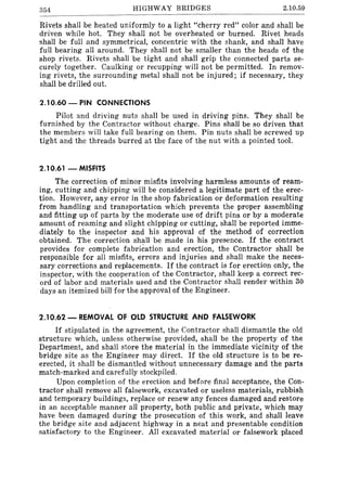 354 HIGHWAY BRIDGES 2.10.59
Rivets shall be heated uniformly to a light "cherry red" color and shalI be
driven while hot. They shall not be overheated or burned. Rivet heads
shall be full and symmetrical, concentric with the shank, and shall have
full bearing all around. They shall not be smaller than the heads of the
shop rivets. Rivets shall be tight and shall grip the connected parts se-
curely together. Caulking or recupping will not be permitted. In remov-
ing rivets, the surrounding metal shall not be injured; if necessary, they
shall be drilled out.
2.10.60 - PIN CONNECTIONS
Pilot and driving nuts shall be used in driving pins. They shall be
furnished by the Contractor without charge. Pins shall be so driven that
the members will take full bearing on them. Pin nuts shall be screwed up
tight and the threads burred at the face of the nut with a pointed tool.
2.10.61 - MISfITS
The correction of minor misfits involving harmless amounts of ream-
ing, cutting and chipping will be considered a legitimate part of the erec-
tion. However, any error in the shop fabrication or deformation resulting
from handling and transportation which prevents the proper assembling
and fitting up of parts by the moderate use of drift pins or by a moderate
amount of reaming and slight chipping or cutting, shall be reported imme-
diately to the inspector and his approval of the method of correction
obtained. The correction shall be made in his presence. If the contract
provides for complete fabrication and erection, the Contractor shall be
responsible for all misfits, errors and injuries and shall make the neces-
sary corrections and replacements. If the contract is for erection only, the
inspector, with the cooperation of the Contractor, shall keep a correct rec-
ord of labor and materials used and the Contractor shall render within 30
days an itemized bill for the approval of the Engineer.
2.10.62 - REMOVAL OF OLD STRUCTURE AND fALSEWORK
If stipulated in the agreement, the Contractor shall dismantle the old
structure which, unless otherwise provided, shall be the property of the
Department, and shall store the material in the immediate vicinity of the
bridge site as the Engineer may direct. If the old structure is to be re-
erected, it shall be dismantled without unnecessary damage and the parts
match-marked and carefully stockpiled.
Upon completion of the erection and before final acceptance, the Con-
tractor shall remove all falsework, excavated or useless materials, rubbish
and temporary buildings, replace or renew any fences damaged and restore
in an acceptable manner all property, both public and private, which may
have been damaged during the prosecution of this work, and shall leave
the bridge site and adjacent highway in a neat and presentable condition
satisfactory to the Engineer. All excavated material or falsework placed
 