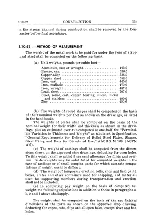 2.10.62 CONSTRUCTION 355
in the stream channel during construction shall be removed by the Con-
tractor before final acceptance.
2.10.63 - METHOD OF MEASUREMENT
The weight of the metal work to be paid for under the item of struc-
tural steel shall be computed on the following basis:
(a) Unit weights, pounds per cubic foot-
Aluminum, cast or wrought..................... 173.0
Bronze, cast .................................. 536.0
Copper-alloy .................................. 536.0
Copper sheet ................................. 558.0
Iron, cast .................................... 445.0
Iron, maIlable ................................ 470.0
Iron, wrought ................................ 487.0
Lead, sheet ................................... 707.0
Steel, rolled, cast, copper bearing, silicon, nickel
and stainless ............................... 490.0
Zinc ......................................... 450.0
(b) The weights of rolled shapes shall be computed on the basis
of their nominal weights per foot as shown on the drawings, or listed
in the hand books.
The weights of plates shall be computed on the basis of the
nominal weight for their width and thickness as shown on the draw-
ings, plus an estimated over-run computed as one-half the "Permissi-
ble Variation in Thickness and Weight" as tabulated in Specification,
"General Requirements for Delivery of Rolled Steel Plates, Shapes,
Steel Piling and Bars for Structural Use," AASHO M 160 (ASTM
A 6).
(c) The weight of castings shall be computed from the dimen-
sions shown on the approved shop drawings, deducting for open holes.
To this weight shall be added 5 per cent allowance for fillets and over-
run. Scale weights may be substituted for computed weights in the
case of castings or of small complex parts for which accurate compu-
tations of weight would be difficult.
(d) The weight of temporary erection bolts, shop and field paint,
boxes, crates and other containers used for shipping, and materials
used for supporting members during transportation and erection,
shall not be included.
(e) In computing pay weight on the basis of computed net
weight the following stipulations in addition to those in paragraphs a,
b, c and d above shall apply.
The weight shall be computed on the basis of the net finished
dimensions of the parts as shown on the approved shop drawing,
deducting for copes, cuts, clips and all open holes, except rivet and bolt
holes.
 
