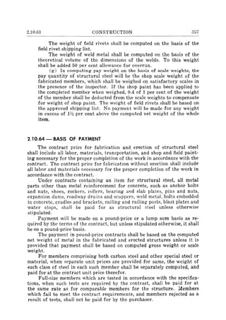 2.10.63 CONSTRUCTION 357
The weight of field rivets shall be computed on the basis of the
field rivet shipping list.
The weight of weld metal shall be computed on the basis of the
theoretical volume of the dimensions of the welds. To this weight
shall be added 50 per cent allowance for overrun.
(g) In computing pay weight on the basis of scale weights, the
pay quantity of structural steel will be the shop scale weight of the
fabricated members, which shall be weighed on satisfactory scales in
the presence of the inspector. If the shop paint has been applied to
the completed member when weighed, 0.4 of 1 per cent of the weight
of the member shall be deducted from the scale weights to compensate
for weight of shop paint. The weight of field rivets shall be based on
the approved shipping list. No payment will be made for any weight
in excess of Ph per cent above the computed net weight of the whole
item.
2.10.64 - BASIS OF PAYMENT
The contract price for fabrication and erection of structural steel
shall include all labor, materials, transportation, and shop and field paint-
ing necessary for the proper completion of the work in accordance with the
contract. The contract price for fabrication without erection shall include
all labor and materials necessary for the proper completion of the work in
accordance with the contract.
Under contracts containing an item for structural steel, all metal
parts other than metal reinforcement for concrete, such as anchor bolts
and nuts, shoes, rockers, rollers, bearing al1d slab plates, pins and nuts,
expansion dams, roadway drains and scuppers, weld metal, bolts embedded
in concrete, cradles and brackets, railing and railing posts, blast plates and
water stops, shall be paid for as structural steel unless otherwise
stipulated.
Payment will be made on a pound-price or a lump sum basis as re-
quired by the terms of the contract, but unless stipulated otherwise, it shall
be on a pound-price basis.
The payment in pound-price contracts shall be based on the computed
net weight of metal in the fabricated and erected structures unless it is
provided that payment shall be based on computed gross weight or scale
weight.
For members comprising both carbon steel and other special steel or
material, when separate unit prices are provided for same, the weight of
each class of steel in each such member shall be separately computed, and
paid for at the contract unit price therefor.
Full-size members which are tested in accordance with the specifica-
tions, when such tests are required by the contract, shall be paid for at
the same rate as for comparable members for the structure. ~I!embers
which fail to meet the contract requirements, and members rejected as a
result of tests, shall not be paid for by the purchaser.
 