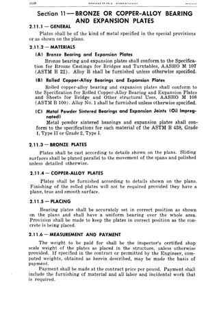 Section 11- BRONZE OR COPPER-ALLOY BEARING
AND EXPANSION PLATES
2.11.1 - GENERAL
Plates shall be of the kind of metal specified in the special provisions
or as shown on the plans.
2.11.2 - MATERIALS
(A) Bronze Bearing and Expansion Plates
Bronze bearing and expansion plates shall conform to the Specifica-
tion for Bronze Castings for Bridges and Turntables, AASHO M 107
(ASTM B 22). Alloy B shall be furnished unless otherwise specified.
(B) Rolled Copper-Alloy Bearings and Expansion Plates
Rolled copper-alloy bearing and expansion plates shall conform to
the Specification for Rolled Copper-Alloy Bearing and Expansion Plates
and Sheets for Bridge and Other structural Uses, AASHO M 108
(ASTM B 100). Alloy No.1 shall be furnished unless otherwise specified.
(C) Metal Powder Sintered Bearings and Expansion Joints (Oil Impreg-
nated)
Metal powder sintered bearings and expansion plates shall con-
form to the specifications for such material of the ASTM B 438, Grade
1, Type II or Grade 2, Type I.
2.11.3 - BRONZE PLATES
Plates shall be cast according to details shown on the plans. Sliding
surfaces shall be planed parallel to the movement of the spans and polished
unless detailed otherwise.
2.11.4 - COPPER-ALLOY PLATES
Plates shall be furnished according to details shown on the plans.
Finishing of the rolled plates will not be required provided they have a
plane, true and smooth surface.
2.11 .5 - PLACING
Bearing plates shall be accurately set in correct position as shown
on the plans and shall have a uniform bearing over the whole area.
Provision shall be made to keep the plates in correct position as the con-
crete is being placed.
2.11.6 - MEASUREMENT AND PAYMENT
The weight to be paid for shall be the inspector's certified shop
scale weight of the plates as placed in the structure, unless otherwise
provided. If specified in the contract or permitted by the Engineer, com-
puted weights, obtained as herein described, may be made the basis of
payment.
Payment shall be made at the contract price per pound. Payment shall
include the furnishing of material and all labor and incidental work that
is required.
 